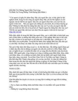 (Đối Đãi Với Những Người Khó Vừa Lòng
Và Hành Sử Trong Những Tình Huống Khó Khăn )
“ Các ngươi có nghe lời phán rằng: Hãy yêu người lân cận, và hãy ghét kẻ thù
nghịch mình. Song Ta nói cùng các ngươi rằng: Hãy yêu kẻ thù nghịch và cầu
nguyện cho kẻ bắt bớ các ngươi, hầu cho các ngươi được làm con của Cha các
ngươi ở trên trời… Nếu các ngươi yêu những kẻ yêu mình, thì có được thưởng gì
đâu? Những kẻ thâu thuế há chẳng làm như vậy sao? Lại nếu các ngươi tiếp đãi
anh em mình mà thôi, thì có lạ gì hơn ai? Người ngoại há chẳng làm như vậy sao?
Thế thì các ngươi hãy nên trọn vẹn như Cha các ngươi ở trên trời là trọn vẹn ”
(Mat Mt 5:43-48)
Điều hiển nhiên là trong khi lãnh đạo người khác, quí vị nhất định sẽ phải kinh qua
một số khó khăn và những thời điểm mòn mỏi. Chức nghiệp lãnh đạo có thể chịu
bạc đãi, cô đơn và là một trách vụ dễ chán chỉ vì nhà lãnh đạo - chính quí vị - là
tâm điểm của sự phê phán. Trong khi thi hành chức nghiệp lãnh đạo, hầu như quí
vị cảm thấy vừa được xác nhận mà cũng vừa bị xát muối đến xót xa!
Xin quí vị hãy luôn nhớ rằng cả quí vị - là nhà lãnh đạo - lẫn những người được quí
vị lãnh đạo đều vẫn là những con người cho dầu tất cả đã là Cơ Đốc Nhân. Điều
này có nghĩa là quí vị sẽ phải đối diện với sự xung độtcho đến khi cuộc đua hoàn
thành. Mỗi người giữa vòng chúng ta ai cũng có những quan điểm khác nhau, nhân
cách khác nhau, và cả những sự tranh chiến nội tại khiến mỗi người hành động
theo kiểu riêng của mình. Tạ ơn Đức Chúa Trời về Ân Điển của Ngài. Chúng ta
đều biết rằng Hội Thánh cũng giống với con tàu của Nôê: Ai chịu nổi những hôi
hám trong tàu nếu như bên ngoài kia không có giông tố, bão bùng! Chúng ta hãy
cùng nhau xem xét việc làm thế nào để có thể đốiđãi một cách hiệu quả với những
người rất khó vừa lòng.
THẢO LUẬN :
Hãy dành thời gian để thảo luận về một số tình huống khó khăn mà quí vị đã phải
kinh qua trong quá khứ trên cương vị nhà lãnh đạo. Quí vị có tìm ra được mô thức
nào không?
Lắm khi phần lớn duyên cớ của các sự xung độtvà những trở ngại đến từ những
điều sau đây:
—Sự va chạm của những nhân cách khác nhau và của nhiều mối quan hệ khác
nhau.
—Những kỳ vọng không được thỏa mãn.
 