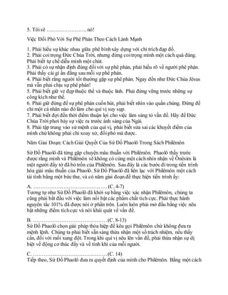 5. Tôisẽ ………………….. nó!
Việc Đối Phó Với Sự Phê Phán Theo Cách Lành Mạnh
1. Phải hiểu sự khác nhau giữa phê bìnhxây dựng với chỉ trích đạp đổ.
2. Phải coitrọng Đức Chúa Trời, nhưng đừng coitrọng mình một cách quá đáng.
Phải biết tự chế diễu mình một chút.
3. Phải có sự nhận định đúng đốivới sự phê phán, phải hiểu rõ về người phê phán.
Phải thấy cái gì ẩn đằng sau mỗi sự phê phán.
4. Phải biết rằng người tốt thường gặp sự phê phán. Ngay đến như Đức Chúa Jêsus
mà vẫn phải chịu sự phê phán!
5. Phải biết giữ vẻ đẹp thuộc thể và thuộc linh. Phải đứng vững trước những sự
công kích như thế.
6. Phải giữ đừng để sự phê phán cuốn hút, phải biết nhìn vào quần chúng. Đừng để
chỉ một cá nhân nào đó làm cho quí vị suy sụp.
7. Phải biết đợi đến thời điểm thuận lợi cho việc làm sáng tỏ vấn đề. Hãy để Đức
Chúa Trời phơi bày sự việc ra trước ánh sáng của Ngài.
8. Phải tập trung vào sứ mệnh của quí vị, phải biết sửa sai các khuyết điểm của
mình chứ không phải chỉ xoay xở, đốiphó mà được.
Năm Giai Đoạn: Cách Giải Quyết Của Sứ Đồ Phaolô Trong Sách Philêmôn
Sứ Đồ Phaolô đã từng gặp chuyện mâu thuẫn với Philêmôn. Phaolô thấy trước
được rằng mình và Philêmôn sẽ không có cùng một cách nhìn nhận về Ônêsim là
một người đầy tớ đã bỏ trốn của Philêmôn. Sau đây là các bước đi trong tiến trình
hóa giải mâu thuẫn của Phaolô. Sứ Đồ Phaolô đã liên lạc với Philêmôn một cách
tài tình bằng một bức thư, và có năm giai đoạn để thực hiện tiến trình ấy:
A. ……………………………………(C. 4-7)
Tương tự như Sứ Đồ Phaolô đã khởi sự bằng việc xác nhận Philêmôn, chúng ta
cũng phải bắt đầu với việc làm nổi bật các phẩm chất tích cực. Phải thực hành
nguyên tắc 101% đã được nói ở phần trên. Luôn luôn phải mở đầu bằng việc nêu
bật những điểm tíchcực và nói khái quát về vấn đề.
B. ……………………………………(C. 8-13)
Sứ Đồ Phaolô chọn giải pháp thỏa hiệp để kêu gọi Philêmôn chứ không đưa ra
mệnh lệnh. Chúng ta phải biết sẵn sàng thừa nhận một số trách nhiệm, nếu thấy
cần, đối với mối xung đột. Trong khi quí vị nêu lên vấn đề, phải thừa nhận sự dị
biệt về động cơ thúc đẩy và về tính khí của mỗi người.
C. ……………………………………(C. 14)
Tiếp theo, Sứ Đồ Phaolô đưa ra quyết định của mình cho Philêmôn. Bằng một cách
 