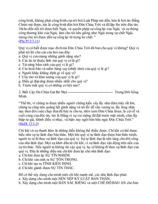 công bình, không phải công bình của tôi bởi Luật Pháp mà đến, bèn là bởi tin Đấng
Christ mà được, tức là công bình đến bởi Đức Chúa Trời và đã lập lên trên đức tin;
10cho đến nỗi tôi được biết Ngài, và quyền phép sự sống lại của Ngài, và sự thông
công thương khó của Ngài, làm cho tôi nên giống như Ngài trong sự chết Ngài,
mong cho tôi được đến sự sống lại từ trong kẻ chết. ”
(Phi Pl 3:7-11)
Quý vị có biết được mục đíchmà Đức Chúa Trời đã ban cho quý vị không? Quý vị
phải trả lời cho các câu hỏi sau đây:
a. Quý vị cưu mang những gánh nặng nào?
b. Các ân tứ thuộc linh mà quý vị có là gì?
c. Tài năng bẩm sinh của quý vị là gì?
d. Các hoài bão và niềm hăng say (nhiệt tâm) của quý vị là gì?
e. Người khác khẳng định gì về quý vị?
f. Ước mơ và khải tượng của quý vị là gì?
g. Điều gì đáp ứng được nhiều nhất cho quý vị?
h. Trước mắt quý vị có những cơ hội nào?
2. Biết Cậy Ơn Chúa Gạt Bỏ Mọi -------------------------------------- Trong Đời Sống
Mình.
“Thế thì, vì chúng ta được nhiều người chứng kiến vây lấy như đám mây rất lớn,
chúng ta cũng nên quăng hết gánh nặng và tội lỗi dễ vấn vương ta, lấy lòng nhịn
nục theo đòi cuộc chạy đua đã bày ra cho ta, nhìn xem Đức Chúa Jêsus, là cội rễ và
cuối cùng của đức tin, tức là Đấng vì sự vui mừng đã đặt trước mặt mình, chịu lấy
thập tự giá, khinh điều sỉ nhục, và hiện nay ngồi bên hữu ngai Đức Chúa Trời.”
(HeDt 12:1-2)
Chí khí và sự thanh liêm là những điều không thể thiếu được. Chí khí có thể được
hiểu như sự tự lãnh đạo bản thân. Một khi quý vị tự lãnh đạo được bản thân mình,
người ta sẽ đi theo sự lãnh đạo của quý vị. Sự tự lãnh đạo là nền tảng cho đời sống
của nhà lãnh đạo. Mọi sự khởi đầu từ chí khí, vì sự lãnh đạo vận động trên nền của
sự tín thác. Nếu người ta không tin cậy quý vị, họ sẽ không đi theo sự lãnh đạo của
quý vị. Đây là những điều mà chí khí đem lại cho nhà lãnh đạo:
a. Chí khí đem lại SỰ TÍN NHIỆM.
b. Chí khí sản sinh ra SỰ TÔN TRỌNG.
c. Chí khí tạo ra TÍNH KIÊN ĐỊNH.
d. Chí khí giành được SỰ TÍN THÁC.
Để có thể xây dựng cho mình một chí khí mạnh mẽ, các nhà lãnh đạo phải:
a. Xây dựng cho mình một NỀN NẾP KỶ LUẬT BẢN THÂN.
b. Xây dựng cho mình một BẢN SẮC RIÊNG và một CHẾ ĐỘ BẢO AN cho bản
 