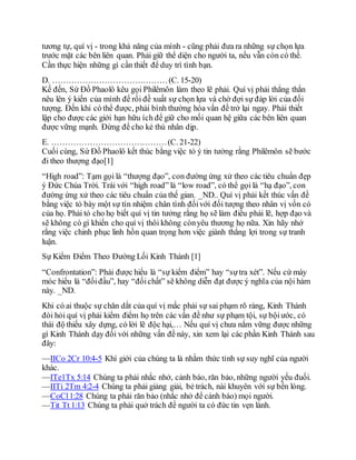 tương tự, quí vị - trong khả năng của mình - cũng phải đưa ra những sự chọn lựa
trước mặt các bên liên quan. Phải giữ thể diện cho người ta, nếu vẫn còn có thể.
Cần thực hiện những gì cần thiết để duy trì tình bạn.
D. ……………………………………(C. 15-20)
Kế đến, Sứ Đồ Phaolô kêu gọi Philêmôn làm theo lẽ phải. Quí vị phải thẳng thắn
nêu lên ý kiến của mình để rồi đề xuất sự chọn lựa và chờ đợi sự đáp lời của đối
tượng. Đến khi có thể được, phải bình thường hóa vấn đề trở lại ngay. Phải thiết
lập cho được các giới hạn hữu ích để giữ cho mối quan hệ giữa các bên liên quan
được vững mạnh. Đừng để cho kẻ thù nhân dịp.
E. ……………………………………(C. 21-22)
Cuối cùng, Sứ Đồ Phaolô kết thúc bằng việc tỏ ý tin tưởng rằng Philêmôn sẽ bước
đi theo thượng đạo[1]
“High road”: Tạm gọi là “thượng đạo”, con đường ứng xử theo các tiêu chuẩn đẹp
ý Đức Chúa Trời. Trái với “high road” là “low road”, có thể gọi là “hạ đạo”, con
đường ứng xử theo các tiêu chuẩn của thế gian. _ND.. Quí vị phải kết thúc vấn đề
bằng việc tỏ bày một sự tín nhiệm chân tình đốivới đối tượng theo nhân vị vốn có
của họ. Phải tỏ cho họ biết quí vị tin tưởng rằng họ sẽ làm điều phải lẽ, hợp đạo và
sẽ không có gì khiến cho quí vị thôi không cònyêu thương họ nữa. Xin hãy nhớ
rằng việc chinh phục linh hồn quan trọng hơn việc giành thắng lợi trong sự tranh
luận.
Sự Kiểm Điểm Theo Đường Lối Kinh Thánh [1]
“Confrontation”: Phải được hiểu là “sự kiểm điểm” hay “sựtra xét”. Nếu cứ máy
móc hiểu là “đốiđầu”, hay “đốichất” sẽ không diễn đạt được ý nghĩa của nội hàm
này. _ND.
Khi có ai thuộc sự chăn dắt của quí vị mắc phải sự sai phạm rõ ràng, Kinh Thánh
đòi hỏi quí vị phải kiểm điểm họ trên các vấn đề như sự phạm tội, sự bộiước, có
thái độ thiếu xây dựng, có lời lẽ độc hại,… Nếu quí vị chưa nắm vững được những
gì Kinh Thánh dạy đối với những vấn đề này, xin xem lại các phần Kinh Thánh sau
đây:
—IICo 2Cr 10:4-5 Khí giới của chúng ta là nhằm thức tỉnh sự suy nghĩ của người
khác.
—ITe1Tx 5:14 Chúng ta phải nhắc nhở, cảnh báo, răn bảo, những người yếu đuối.
—IITi 2Tm 4:2-4 Chúng ta phải giảng giải, bẻ trách, nài khuyên với sự bền lòng.
—CoCl1:28 Chúng ta phải răn bảo (nhắc nhở để cảnh báo) mọi người.
—Tit Tt 1:13 Chúng ta phải quở trách để người ta có đức tin vẹn lành.
 