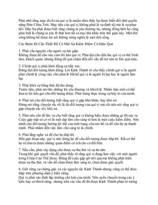 Phải nhớ rằng mục đíchcủa quí vị là muốn nhìn thấy họ được biến đổi nhờ quyền
năng Đức Chúa Trời. Mục tiêu của quí vị không phải là sự định tội mà là sự phục
hồi. Dân Sự phải được biết rằng chúng ta yêu thương họ, nhưng đồng thời họ cũng
phải biết là chúng ta yêu lẽ thật hơn tất cả mọi thứ khác trên thế gian này. Một đời
sống không hề được tra xét không xứng nghĩa là một đời sống.
Các Bước Đi Cần Thiết Để Có Một Sự Kiểm Điểm Có Hiệu Quả
1. Phải cầu nguyện cho nguôi sự tức giận.
Không được để cho xúc cảm lôi kéo quí vị. Phải đợi cho đến lúc quí vị có thể bình
tâm, khách quan; nhưng đừng để quá chậm đến nỗi vấn đề trở nên to lớn quá mức.
2. Chính quí vị phải khởi động sự tiếp xúc.
Đừng đợi đối tượng khởi động. Lời Kinh Thánh tỏ cho thấy chính quí vị là người
phải chỉnh lý công việc cho phải lẽ bất kể quí vị là người bị hại hay là người làm
hại.
3. Phải khởi sự bằng thái độ thu dung.
Trước tiên, phải nói lên những lời yêu thương và khích lệ. Nhiên hậu mới có thể
đưa ra lời kêu gọi cho đối tượng được. Phải trung thực trong sự bày tỏ của mình.
4. Phải nói cho đốitượng biết rằng quí vị gặp khó khăn, hay khó xử.
Đừng nói rằng chuyện rắc rối là do đối tượng của quí vị mà chỉ nên nói rằng quí vị
gặp chuyện rắc rối, khó xử.
5. Phải nêu vấn đề lên và cho biết rằng quí vị không hiểu được những gì đã xảy ra.
Cuộc gặp mặt sẽ có vẻ là một dịp làm cho sáng tỏ hơn là một cuộc kiểm điểm. Nên
dành cho đốitượng hưởng lợi thế của tình trạng còn mơ hồ và để cho họ tự thanh
minh. Phải nhắm đến việc làm cho sáng tỏ là chính.
6. Phải lắng nghe và để cho họ đáp lời.
Đến giai đoạn này, quí vị nên dừng lại để cho đối tượng được đáp lời. Rất có thể
họ sẽ đưa ra được những quan điểm có íchcho cả đôi bên.
7. Nếu cần, phải xây dựng cho được sự tha thứ và sự ăn năn.
Trong khi giải quyết vấn đề, phải thấy rõ rằng quí vị đang làm việc với một người
trong Chúa Cứu Thế Jêsus. Đừng để cuộc gặp gỡ trôi qua mà không phát triển
được sự tha thứ, và vấn đề chưa được làm sáng tỏ, chưa được giải quyết.
8. Giữ vững sự chứng giải và các nguyên tắc Kinh Thánh nhưng cũng có thể thỏa
hiệp trên phương diện ý kiến riêng.
Quí vị phải xác định lập trường căn bản của mình. Nên uyển chuyển trong các ý
kiến hay sở thích riêng, nhưng trên các vấn đề đã được Kinh Thánh phán tỏ tường
 