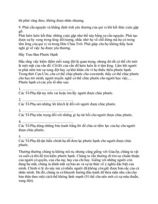 thì phải vâng theo, không được nhân nhượng.
9. Phải cầu nguyện và khẳng định tình yêu thương của quí vị khi kết thúc cuộc gặp
gỡ.
Phải luôn luôn kết thúc những cuộc gặp như thế này bằng sự cầu nguyện. Phải tạo
được sự hy vọng trong lòng đốitượng, nhắc nhở họ về chỗ đứng mà họ có trong
tấm lòng của quí vị và trong Đức Chúa Trời. Phải giúp cho họ không thấy hoài
nghi gì về việc họ được yêu thương.
Hãy Trao Ban Phước Hạnh
Dầu rằng việc kiểm điểm mối xung đột là quan trọng, nhưng đó rất có thể chỉ mới
là một mặt của vấn đề. Cốtlõi của vấn đề luôn luôn là ở tấm lòng. Lắm khi người
ta phải nếm trải sự xung đột hay sự khó khăn chỉ vì họ thiếu thốn phước hạnh.
Trong thời Cựu Ước, cha có thể chúc phước cho conmình; thầy có thể chúc phước
cho học trò mình; người truyền nghề có thể chúc phước cho người học việc,…
Phước hạnh có các yếu tố như sau:
1. ……………………………………
Các Tổ Phụ đặt tay trên vai hoặc ôm lấy người được chúc phước.
2. ……………………………………
Các Tổ Phụ nói những lời khích lệ đốivới người được chúc phước.
3. ……………………………………
Các Tổ Phụ trân trọng đốivới những gì họ tài bồi cho người được chúc phước.
4. ……………………………………
Các Tổ Phụ dùng những bức tranh bằng lời để chia sẻ tiềm lực của họ cho người
được chúc phước.
5. ……………………………………
Các Tổ Phụ đã tận hiến chính họ để đem lại phước hạnh cho người được chúc
phước.
Thường thường chúng ta không nói ra, nhưng cũng giống với Giacốp, chúng ta vật
vả suốt cả đời để tìm kiếm phước hạnh. Chúng ta vẫn thường đi tìm sự chuẩn thuận
của người có quyền, của cha mẹ, hay của chỉ huy. Giống với những người còn
đang hư mất, chúng ta đánh mất sự bảo an và sự tự thức về ý nghĩa đặc biệt của
mình. Chính vì lý do này mà có nhiều người đã không còngiữ được bản sắc của cá
nhân mình. Do đó, chúng ta có khuynh hướng đấu tranh để thỏa mãn nhu cần cho
bản thân theo một cách thế không lành mạnh (Vì thế cho nên mới có sự mâu thuẫn,
xung đột).
 