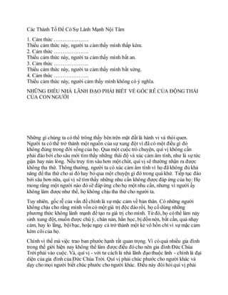 Các Thành Tố Để Có Sự Lành Mạnh Nội Tâm
1. Cảm thức ………………..
Thiếu cảm thức này, người ta cảm thấy mình thấp kém.
2. Cảm thức ………………..
Thiếu cảm thức này, người ta cảm thấy mình bất an.
3. Cảm thức ………………..
Thiếu cảm thức này, người ta cảm thấy mình bất xứng.
4. Cảm thức ………………..
Thiếu cảm thức này, người cảm thấy mình không có ý nghĩa.
NHỮNG ĐIỀU NHÀ LÃNH ĐẠO PHẢI BIẾT VỀ GỐC RỄ CỦA ĐỘNG THÁI
CỦA CON NGƯỜI
Những gì chúng ta có thể trông thấy bên trên mặt đất là hành vi và thói quen.
Người ta có thể trở thành một nguồn của sự xung đột vì đã có một điều gì đó
không đúng trong đời sốngcủa họ. Qua một cuộc trò chuyện, quí vị không cần
phải đào bới cho sâu mới tìm thấy những thái độ và xúc cảm âm tính, như là sự tức
giận hay nản lòng. Nếu truy tìm sâu hơn một chút, quí vị sẽ thường nhận ra được
không tha thứ. Thông thường, người ta có xúc cảm âm tính vì họ đã không đủ khả
năng để tha thứ cho ai đó hay bỏ qua một chuyện gì đó trong quá khứ. Tiếp tục đào
bới sâu hơn nữa, quí vị sẽ tìm thấy những nhu cần không được đáp ứng của họ: Họ
mong rằng một người nào đó sẽ đáp ứng cho họ một nhu cần, nhưng vì người ấy
không làm được như thế, họ không chịu tha thứ cho người ta.
Tuy nhiên, gốc rễ của vấn đề chính là sự mặc cảm về bản thân. Có những người
không chịu cho rằng mình vốn có một giá trị độc đáo rồi, họ cố dùng những
phương thức không lành mạnh để tạo ra giá trị cho mình. Từ đó, họ có thể làm nảy
sinh xung đột, muốn được chú ý, chán nản, hằn học, bị dồn nén, bất cần, quá nhạy
cảm, hay lo lắng, bộibạc, hoặc ngay cả trở thành một kẻ vô hồn chỉ vì sự mặc cảm
kém cõicủa họ.
Chính vì thế mà việc trao ban phước hạnh rất quan trọng. Vì có quá nhiều gia đình
trong thế giới hiện nay không thể làm được điều đó cho nên gia đình Đức Chúa
Trời phải vào cuộc. Và, quí vị - với tư cách là nhà lãnh đạo thuộc linh - chính là đại
diện của gia đình của Đức Chúa Trời. Quí vị phải chúc phước cho người khác và
dạy cho mọi người biết chúc phước cho người khác. Điều này đòi hỏi quí vị phải
 