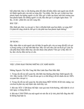 biết phân biệt. Quí vị vẫn thường phải đối diện để kiểm điểm một người nào đó đã
trở thành nguồn gốc của một sự xung đột. Tuy nhiên, lắm lúc quí vị phải trao ban
phước hạnh cho ngững người có cần. Nếu quí vị kiến tạo được một môi trường trao
ban phước hạnh cho những người có cần, hầu như quí vị sẽ ngăn ngừa được - về
lâu, về dài - phần lớn các mối xung đột.
BÀI TẬP :
Hãy đánh giá chức vụ của quí vị. Quí vị đã phải kinh qua bao nhiêu sự xung đột?
Có phải đó cũng chính là chỗ quí vị cần phải trao ban phước hạnh không?
………………………………………………………………………………………
………………………………………………………………………………………
………………………………………………………………………………………
………………
ÁP DỤNG :
Hãy nhận diện ra một người nào đó hiện là nguồn gốc của sự xung độtđối với quí
vị trong cương vị là một nhà lãnh đạo. Hãy xét xem nhu cần của họ là gì? Liệu họ
cần phải được kiểm điểm hay cần nên được chúc phước? Xin quí vị hãy đến với
họ, làm cho họ điều mà họ có cần.
………………………………………………………………………………………
………………………………………………………………………………………
………………………………………………………………………………………
………………
VIỆC LÃNH ĐẠO TRONG NHỮNG LÚC KHÓ KHĂN
Những Nguyên Tắc Nền Tảng Mà Nhà Lãnh Đạo Phải Hiếu Biết
1. Trong vấn đề các mối quan hệ, nhà lãnh đạo thường phải thực hành nguyên tắc
101: Hãy tìm lấy CHỈ 1% nào đó mà quí vị có thể đồng ý để rồi dành cho nó 100%
sự quan tâm của quí vị.
2. Trong vấn đề các mối quan hệ, thà phải dựng MỘT HÀNG RÀO trên miệng vực
còn hơn là phải xây một bệnh viện dưới đáy vực.
3. Khi nào XÚC CẢM được thể hiện vượt quá mức bình thường, nhất định là sẽ có
một nguy cơ đang tiềm ẩn.
4. Khi nào CẢM TÍNH của một người trở nên lấn át lý tính, phải biết rằng như thế
là không hợp luận lý.
 