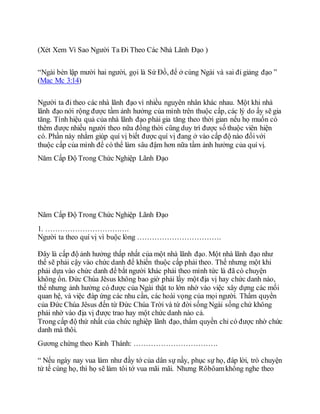 (Xét Xem Vì Sao Người Ta Đi Theo Các Nhà Lãnh Đạo )
“Ngài bèn lập mười hai người, gọi là Sứ Đồ, để ở cùng Ngài và sai đi giảng đạo ”
(Mac Mc 3:14)
Người ta đi theo các nhà lãnh đạo vì nhiều nguyên nhân khác nhau. Một khi nhà
lãnh đạo nới rộng được tầm ảnh hưởng của mình trên thuộc cấp, các lý do ấy sẽ gia
tăng. Tính hiệu quả của nhà lãnh đạo phải gia tăng theo thời gian nếu họ muốn có
thêm được nhiều người theo nữa đồng thời cũng duy trì được số thuộc viên hiện
có. Phần này nhằm giúp quí vị biết được quí vị đang ở vào cấp độ nào đốivới
thuộc cấp của mình để có thể làm sâu đậm hơn nữa tầm ảnh hưởng của quí vị.
Năm Cấp Độ Trong Chức Nghiệp Lãnh Đạo
Năm Cấp Độ Trong Chức Nghiệp Lãnh Đạo
1. …………………………….
Người ta theo quí vị vì buộc lòng …………………………….
Đây là cấp độ ảnh hưởng thấp nhất của một nhà lãnh đạo. Một nhà lãnh đạo như
thế sẽ phải cậy vào chức danh để khiến thuộc cấp phải theo. Thế nhưng một khi
phải dựa vào chức danh để bắt người khác phải theo mình tức là đã có chuyện
không ổn. Đức Chúa Jêsus không bao giờ phải lấy một địa vị hay chức danh nào,
thế nhưng ảnh hưởng có được của Ngài thật to lớn nhờ vào việc xây dựng các mối
quan hệ, và việc đáp ứng các nhu cần, các hoài vọng của mọi người. Thẩm quyền
của Đức Chúa Jêsus đến từ Đức Chúa Trời và từ đời sống Ngài sống chứ không
phải nhờ vào địa vị được trao hay một chức danh nào cả.
Trong cấp độ thứ nhất của chức nghiệp lãnh đạo, thẩm quyền chỉ có được nhờ chức
danh mà thôi.
Gương chứng theo Kinh Thánh: …………………………….
“ Nếu ngày nay vua làm như đầy tớ của dân sự nầy, phục sự họ, đáp lời, trò chuyện
tử tế cùng họ, thì họ sẽ làm tôi tớ vua mãi mãi. Nhưng Rôbôamkhông nghe theo
 