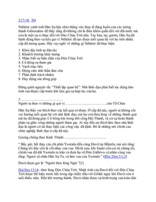 2:17-18, 20)
Nêhêmi cảnh tỉnh Dân Sự hãy nhìn thẳng vào thực tế đáng buồn của các tường
thành Giêrusalem để thấy rằng đó không chỉ là điều khốn quẫn đối với đất nước mà
còn là một sự sỉ nhục đốivới Đức Chúa Trời nữa. Tay búa, tay gươm, Dân Sự đã
hành động theo sự kêu gọi vì Nêhêmi đã tạo được mối quan hệ với họ trên nhiều
cấp độ tương quan. Hãy suy nghĩ về những gì Nêhêmi đã thực hiện:
1. Khơi dậy tình tự dân tộc
2. Khuếch trương khải tượng
3. Nhận biết sự hiện diện của Đức Chúa Trời
4. Cổ động sự tham gia
5. Vạch mục tiêu
6. Động viên tinh thần làm chủ
7. Phân định trách nhiệm
8. Huy động sức đóng góp
Đừng quên nguyên tắc “Thiết lập quan hệ”: Nhà lãnh đạo phải biết tác động tâm
tình của thuộc cấp trước khi kêu gọi sự hợp tác của họ.
3. …………………………….
Người ta theo vì những gì quí vị ……………………………. cho Tổ Chức
Dân Sự thấy vui thích theo các kết quả có được. Ở cấp độ này, người ta không chỉ
vui hưởng mối quan hệ với nhà lãnh đạo, mà họ cỏnthỏa lòng về những thành quả
mà họ đã đóng góp. Có bông trái trong đời sống Hội Thánh, và có sự hoàn thành
phận sự giữa vòng những người tham gia. Ai nấy đều ưa thích làm theo nhà lãnh
đạo là người có tài thực hiện các công việc đã định. Đó là những nét chính của
chức nghiệp lãnh đạo ở cấp độ này.
Gương chứng theo Kinh Thánh: …………………………….
“ Bấy giờ, hết thảy các chi phái Ysơraên đến cùng Đavít tại Hếprôn, mà nói rằng:
Chúng tôi đây vốn là cốt nhục của vua. Đã từ xưa, khi Saulơ còn cai trị chúng tôi,
chính vua đã dắt Ysơraên ra trận và đem họ về.Đức Giêhôva có phán cùng vua
rằng: Ngươi sẽ chăn Dân Sự Ta, và làm vua của Ysơraên ” (IISa 2Sm 5:1-2)
Đavít được gọi là “Người theo lòng Ngài ”[1]
ISa1Sm 13:14- theo lòng Đức Chúa Trời. Nhiệt tình của Đavít đối với Đức Chúa
Trời được thể hiện trước hết trong dịp chiến đấu với Gôliát ngay khi Đavít còn ở
tuổi thiếu niên. Đến khi trưởng thành, Đavít nhận được sự kính trọng của toàn dân
 