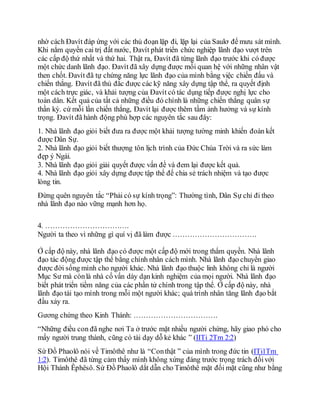 nhờ cách Đavít đáp ứng với các thủ đoạn lặp đi, lặp lại của Saulơ để mưu sát mình.
Khi nắm quyền cai trị đất nước, Đavít phát triển chức nghiệp lãnh đạo vượt trên
các cấp độ thứ nhất và thứ hai. Thật ra, Đavít đã từng lãnh đạo trước khi có được
một chức danh lãnh đạo. Đavít đã xây dựng được mối quan hệ với những nhân vật
then chốt. Đavít đã tự chứng năng lực lãnh đạo của mình bằng việc chiến đấu và
chiến thắng. Đavít đã thủ đắc được các kỹ năng xây dựng tập thể, ra quyết định
một cách trực giác, và khải tượng của Đavít có tác dụng tiếp được nghị lực cho
toàn dân. Kết quả của tất cả những điều đó chính là những chiến thắng quân sự
thần kỳ. cứ mỗi lần chiến thắng, Đavít lại được thêm tầm ảnh hưởng và sự kính
trọng. Đavít đã hành động phù hợp các nguyên tắc sau đây:
1. Nhà lãnh đạo giỏi biết đưa ra được một khải tượng tường minh khiến đoàn kết
được Dân Sự.
2. Nhà lãnh đạo giỏi biết thượng tôn lịch trình của Đức Chúa Trời và ra sức làm
đẹp ý Ngài.
3. Nhà lãnh đạo giỏi giải quyết được vấn đề và đem lại được kết quả.
4. Nhà lãnh đạo giỏi xây dựng được tập thể để chia sẻ trách nhiệm và tạo được
lòng tin.
Đừng quên nguyên tắc “Phải có sự kính trọng”: Thường tình, Dân Sự chỉ đi theo
nhà lãnh đạo nào vững mạnh hơn họ.
4. …………………………….
Người ta theo vì những gì quí vị đã làm được …………………………….
Ở cấp độ này, nhà lãnh đạo có được một cấp độ mới trong thẩm quyền. Nhà lãnh
đạo tác động được tập thể bằng chính nhân cách mình. Nhà lãnh đạo chuyển giao
được đời sống mình cho người khác. Nhà lãnh đạo thuộc linh không chỉ là người
Mục Sư mà cònlà nhà cố vấn dày dạn kinh nghiệm của mọi người. Nhà lãnh đạo
biết phát triển tiềm năng của các phần tử chính trong tập thể. Ở cấp độ này, nhà
lãnh đạo tái tạo mình trong mỗi một người khác; quá trình nhân tăng lãnh đạo bắt
đầu xảy ra.
Gương chứng theo Kinh Thánh: …………………………….
“Những điều con đã nghe nơi Ta ở trước mặt nhiều người chứng, hãy giao phó cho
mấy người trung thành, cũng có tài dạy dỗ kẻ khác ” (IITi 2Tm 2:2)
Sứ Đồ Phaolô nói về Timôthê như là “Conthật ” của mình trong đức tin (ITi1Tm
1:2). Timôthê đã từng cảm thấy mình không xứng đáng trước trọng trách đốivới
Hội Thánh Êphêsô. Sứ Đồ Phaolô dắt dẫn cho Timôthê mặt đối mặt cũng như bằng
 