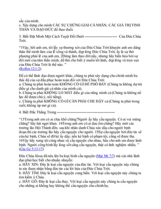 sắc của mình.
c. Xây dựng cho mình CÁC SỰ CHỨNG GIẢI CÁ NHÂN, CÁC GIÁ TRỊTINH
THẦN VÀ ĐẠO ĐỨC để theo đuổi.
3. Biết Đặt Mình Một Cách Tuyệt Đối Dưới --------------------------- Của Đức Chúa
Trời.
“1Vậy, hỡi anh em, tôi lấy sự thương xót của Đức Chúa Trời khuyên anh em dâng
thân thể mình làm của lễ sống và thánh, đẹp lòng Đức Chúa Trời, ấy là sự thờ
phượng phải lẽ của anh em, 2Đừng làm theo đời nầy, nhưng hãy biến hóa bởi sự
đổi mới của tâm thần mình, để thử cho biết ý muốn tốt lành, đẹp lòng và trọn vẹn
của Đức Chúa Trời là thể nào. ”
(RoRm 12:1-2)
Để có thể lãnh đạo được người khác, chúng ta phải xây dựng cho chính mình ba
thái độ của sự đầu phục hoàn toàn đối với Đức Chúa Trời:
a. Chúng ta phải hoàn toàn KHÔNG CÓ GÌ ĐỂ PHÔ BÀY (Chúng ta không dự trù
điều gì cho danh giá cá nhân của mình cả).
b. Chúng ta phải KHÔNG LO MẤT điều gì của riêng mình cả (Chúng ta không nổ
lực để được chú ý, nổi tiếng).
c. Chúng ta phải KHÔNG CÓ GÌ CẦN PHẢI CHE ĐẬY cả (Chúng ta phải trong
suốt, không úp mở gì cả).
4. Biết Đắc Thắng Trong ------------------------------------------------
“13Trong anh em có ai chịu khổ chăng?Người ấy hãy cầu nguyện. Có ai vui mừng
chăng? hãy hát ngợi khen. 14Trong anh em có ai đau ốm chăng? Hãy mời các
trưởng lão Hội Thánh đến. sau khi nhân danh Chúa xức dầu cho người bịnh
đoạn.thì các trưởng lão hãy cầu nguyện cho người. 15Sự cầu nguyện bởi đức tin sẽ
cứu kẻ bịnh, Chúa sẽ đỡ kẻ ấy dậy; nếu kẻ bịnh có phạm tội, cũng sẽ được tha.
16Vậy hãy xưng tội cùng nhau và cầu nguyện cho nhau, hầu cho anh em được lành
bịnh: Người công bình lấy lòng sốtsắng cầu nguyện, thật có linh nghiệm nhiều. ”
(Gia Gc 5:13-17)
Đức Chúa Jêsus đã nêu lên ba loại hình cầu nguyện (Mat Mt 7:7) mà các nhà lãnh
đạo phải học biết cho nhuần nhuyễn:
a. HÃY XIN: Đây là loại cầu nguyện của đức tin. Với loại cầu nguyện này chúng
ta xin được nhận bằng đức tin các lời hứa của Đức Chúa Trời.
b. HÃY TÌM: Đây là loại cầu nguyện cung hiến. Với loại cầu nguyện này chúng ta
tìm kiếm ý Chúa.
c. HÃY GÕ: Đây là loại cầu thay. Với loại cầu nguyện này chúng ta cầu nguyện
cho những ai không hay không thể cầu nguyện cho chính họ.
 