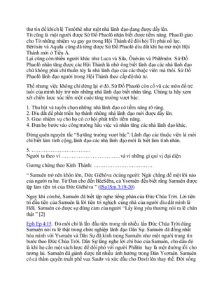 thư tín để khích lệ Timôthê như một nhà lãnh đạo đang được dấy lên.
Títcũng là một người được Sứ Đồ Phaolô nhận biết được tiềm năng. Phaolô giao
cho Títnhững nhiệm vụ gay go trong Hội Thánh để đòi hỏi Tít phải nổ lực.
Bêrítsin và Aquila cũng đã từng được Sứ Đồ Phaolô dìu dắt khi họ mở một Hội
Thánh mới ở Tiểu Á.
Lại cũng cònnhiều người khác như Luca và Sila, Ônêsim và Philêmôn. Sứ Đồ
Phaolô nhân tăng được các Hội Thánh là nhờ ông biết lãnh đạo các nhà lãnh đạo
chứ không phải chỉ thuần túy là nhà lãnh đạo của các thuộc viên mà thôi. Sứ Đồ
Phaolô lãnh đạo người trong Hội Thánh theo cấp độ thứ tư.
Thế nhưng việc không chỉ dừng lại ở đó. Sứ Đồ Phaolô còn cổ vũ các môn đồ trẻ
tuổi của mình hãy trở nên những nhà lãnh đạo biết nhân tăng. Chúng ta hãy xem
xét chiến lược xúc tiến một cuộc tăng trưởng vượt bậc:
1. Thu hút và tuyển chọn những nhà lãnh đạo có tiềm năng rõ ràng.
2. Dìu dắt để phát triển họ thành những nhà lãnh đạo mới được dấy lên.
3. Giao nhiệm vụ cho họ có cơ hội phát triển tiềm năng.
4. Đưa họ bước vào côngtrường hầu việc và nhân tăng các nhà lãnh đạo khác.
Đừng quên nguyên tắc “Sựtăng trưởng vượt bậc”: Lãnh đạo các thuộc viên là mới
chỉ biết làm tính cộng, lãnh đạo các nhà lãnh đạo mới là biết làm tính nhân.
5. …………………………….
Người ta theo vì ……………………………. và vì những gì quí vị đại diện
Gương chứng theo Kinh Thánh: …………………………….
“ Samuên trở nên khôn lớn, Đức Giêhôva ởcùng người: Ngài chẳng để một lời nào
của người ra hư. Từ Đan cho đến BêeSêba, cả Ysơraên đều biết rằng Samuên được
lập làm tiên tri của Đức Giêhôva ” (ISa1Sm 3:19-20)
Ngay khi cònbé, Samuên đã biết tập nghe tiếng phán của Đức Chúa Trời. Lời tiên
tri đầu tiên của Samuên là lời tiên tri nghịch cùng nhà của người dìu dắt mình là
Hêli. Samuên có được sự dũng cảm của người “Lấy lòng yêu thương nói ra lẽ chân
thật ” [2]
Eph Ep 4:15. Đó mới chỉ là lần đầu tiên trong rất nhiều lần Đức Chúa Trời dùng
Samuên nói ra lẽ thật trong chức nghiệp lãnh đạo Dân Sự. Samuên đã đồng nhất
hóa mình với Ysơraên và Dân Sự đã kính trọng Samuên như một người trung tín
bước theo Đức Chúa Trời. Dân Sự lắng nghe lời chỉ bảo của Samuên, cho dầu đó
là khi họ cần một sách lược để đốiphó với người Philitin hay là một đường lối cho
tương lai. Samuên đã giành được rất nhiều ảnh hưởng trong Dân Ysơraên. Samuên
có cả thẩm quyền truất phế vua Saulơ và xức dầu cho Đavít lên thay thế. Đời sống
 