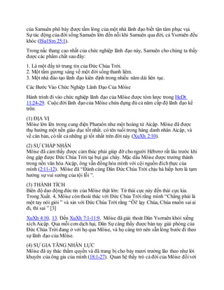 của Samuên phô bày được tấm lòng của một nhà lãnh đạo biết tận tâm phục vụi.
Sự tác động của đời sống Samuên lớn đến nỗi khi Samuên qua đời, cả Ysơraên đều
khóc (ISa1Sm 25:1).
Trong nấc thang cao nhất của chức nghiệp lãnh đạo này, Samuên cho chúng ta thấy
được các phẩm chất sau đây:
1. Là một đầy tớ trung tín của Đức Chúa Trời.
2. Một tấm gương sáng về một đời sống thanh liêm.
3. Một nhà đào tạo lãnh đạo kiên định trong nhiều năm dài liên tục.
Các Bước Vào Chức Nghiệp Lãnh Đạo Của Môise
Hành trình đi vào chức nghiệp lãnh đạo của Môise được tóm lược trong HeDt
11:24-29. Cuộc đời lãnh đạo của Môise chứa đựng đủ cả năm cấp độ lãnh đạo kể
trên:
(1) ĐỊA VỊ
Môise lớn lên trong cung điện Pharaôn như một hoàng tử Aicập. Môise đã được
thụ hưởng một nền giáo dục tốt nhất. có tên tuổi trong hàng danh nhân Aicập, và
về căn bản, có tất cả những gì tốt nhất trên đời này (XuXh 2:10).
(2) SỰ CHẤP NHẬN
Môise đã cảm thấy được cảm thúc phải giúp đỡ cho người Hêbơrơ rất lâu trước khi
ông gặp được Đức Chúa Trời tại bụi gai cháy. Mặc dầu Môise được trưởng thành
trong nền văn hóa Aicập, ông vẫn đồng hóa mình với cội nguồn đíchthực của
mình (2:11-12). Môise đã “Đành cùng Dân Đức Chúa Trời chịu hà hiếp hơn là tạm
hưởng sự vui sướng của tội lỗi ”.
(3) THÀNH TÍCH
Biên độ dao động đức tin của Môise thật lớn: Từ thái cực này đến thái cực kia.
Trong Xuất. 4, Môise còn thoái thác với Đức Chúa Trời rằng mình “Chẳng phải là
một tay nói giỏi ” và xin với Đức Chúa Trời rằng “Ôi! lạy Chúa, Chúa muốn sai ai
đi, thì sai ” [3]
XuXh 4:10, 13. Đến XuXh 7:1-11:9, Môise đã giải thoát Dân Ysơraên khỏi xiềng
xích Aicập. Qua mỗi cơn dịch hại, Dân Sự càng thấy được bàn tay giải phóng của
Đức Chúa Trời đang ở với họ qua Môise, và họ càng trở nên sẵn lòng bước đi theo
sự lãnh đạo của Môise.
(4) SỰ GIA TĂNG NHÂN LỰC
Môise đã ủy thác thẩm quyền và đã trang bị cho bảy mươi trưởng lão theo như lời
khuyên của ông gia của mình (18:1-27). Quan hệ thầy trò cả đời của Môise đốivới
 