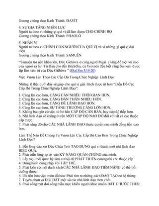 Gương chứng theo Kinh Thánh: ĐAVÍT
4. SỰ GIA TĂNG NHÂN LỰC
Người ta theo vì những gì quí vị đã làm được CHO CHÍNH HỌ
Gương chứng theo Kinh Thánh: PHAOLÔ
5. NHÂN VỊ
Người ta theo vì CHÍNH CON NGƯỜI CỦA QUÍ VỊ và vì những gì quí vị đại
diện
Gương chứng theo Kinh Thánh: SAMUÊN
“Samuên trở nên khôn lớn, Đức Giêhôva ở cùng người:Ngài chẳng để một lời nào
của người ra hư. Từ Đan cho đến BêeSêba, cả Ysơraên đều biết rằng Samuên được
lập làm tiên tri của Đức Giêhôva ” (ISa1Sm 3:19-20)
Việc Vươn Lên Theo Các Cấp Độ Trong Chức Nghiệp Lãnh Đạo
Những lẽ thật dưới đây sẽ giúp cho quí vị giải thích được rõ hơn “Biểu Đồ Các
Cấp Độ Trong Chức Nghiệp Lãnh Đạo”:
1. Càng lên cao hơn, CÀNG CẦN NHIỀU THỜI GIAN HƠN.
2. Càng lên cao hơn, CÀNG DẤN THÂN NHIỀU HƠN.
3. Càng lên cao hơn, CÀNG DỄ LÃNH ĐẠO HƠN.
4. Càng lên cao hơn, SỰ TĂNG TRƯỞNG CÀNG LỚN HƠN.
5. Không bao giờ có việc từ bỏ hẳn CẤP ĐỘ CĂN BẢN, hay cấp độ thấp hơn.
6. Nhà lãnh đạo sẽ không ở trên MỘT CẤP ĐỘ NÀO ĐÓ đối với tất cả các thuộc
cấp được.
7. Phải nâng đỡ cho CÁC NHÀ LÃNH ĐẠO thuộc quyền của mình đồng tiến cao
hơn.
Làm Thế Nào Để Chúng Ta Vươn Lên Các Cấp Độ Cao Hơn Trong Chức Nghiệp
Lãnh Đạo?
1. Bền lòng cầu xin Đức Chúa Trời TẠO DỰNG quí vị thành một nhà lãnh đạo
HIỆU QUẢ.
2. Phát triển lòng tự tin vào KỸ NĂNG QUẦN CHÚNG của mình.
3. Lấy mọi mối quan hệ làm cơ hội để PHÁT TRIỂN conngười cho thuộc cấp.
4. Đồng hành cùng nhịp với TẬP THỂ.
5. Phải luôn có một danh sách CÁC NHÀ LÃNH ĐẠO TIỀM NĂNG có thể bồi
dưỡng được.
6. Ưu tiên hóa việc môn đồ hóa: Phải tìm ra những cách ĐÀO TẠO có hệ thống.
7. Tuyển chọn và DÌU DẮT một số các nhà lãnh đạo then chốt.
8. Phải sốngmột đời sống mẫu mực khiến người khác muốn BẮT CHƯỚC THEO.
 