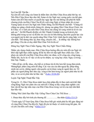 Sự Cám Dỗ Thứ Ba :
Sự cám dỗ cuối cùng của Satan là nhằm làm cho Đức Chúa Jêsus phải thờ lạy nó.
Nếu Đức Chúa Jêsus làm như thế, Satan sẽ cho Ngài mọi vương quốc của thế gian.
Satan cám dỗ Chúa muốn có quyền lực ngay lập tức mà không cần phải thi hành
chương trình của Đức Chúa Cha để rồi cuốicùng Ngài sẽ được nhận tất cả mọi
Vương Quốc từ nơi Cha Ngài trên Thiên Đàng. Sứ Đồ Phaolô cho biết: “Chúng tôi
chẳng rao giảng chính mình chúng tôi, nhưng rao giảng Đức Chúa Jêsus Christ, tức
là Chúa; và vì tình yêu mến Đức Chúa Jêsus mà chúng tôi xưng mình là tôi tớ của
anh em ”. Sứ Đồ Phaolô đã đến với Hội Thánh Côrinhtô trong sự bình dị chứ
không phải trong sự oai vệ để đức tin của các tín hữu không dựa trên quyền lực của
con người mà là nhờ vào quyền năng Đức Chúa Trời. Lãnh đạo là xứng hiệp và là
cần thiết. Thế nhưng thúc ép, thao túng, chuyên chế,… là những việc không bao
giờ đúng. Chỉ cần có duy nhất Đức Chúa Trời là đủ cả!
Đừng Suy Nghĩ Theo Chiều Ngang, Hãy Suy Nghĩ Theo Chiều Đứng
Nhằm xây dựng chuẩn mực, Đức Chúa Jêsus hướng dẫn các môn đồ của Ngài rời
khỏi nếp nghĩ theo chiều ngang để lái họ đến với nếp nghĩ theo chiều dọc. Lắm
phen các môn đồ của Đức Chúa Jêsus nhìn vào nhau, so bì công cán, công trạng,…
Nhiều khi, họ lo âu về việc có đủ sự tín nhiệm, uy vọng hay chưa. Ngay cả trong
bữa Tiệc Thánh…
“ Môn đồ lại cãi lẫy nhau, cho biết ai sẽ được tôn là lớn hơn hết trong đám mình,
NhưngNgài phán cùng môn đồ rằng: Các vua của các dân ngoại lấy phép riêng
mình mà cai trị, những người cầm quyền cai trị được xưng là người làm ơn. Về
phần các ngươi,đừng làm như vậy; song ai lớn hơn trong các ngươi phải như kẻ rất
nhỏ, và ai cai trị phải như kẻ hầu việc ” (LuLc 22:24-26)
Luyện Tập Nghệ Thuật Hầu Việc
Trong Gi. 13, Đức Chúa Jêsus minh họa chức phận đầy tớ theo một cách thế thật
sống động: Ngài rửa chân cho các môn đồ. Chúng ta hãy cùng nhau nghiên cứu
bản văn để học tập mẫu mực của Đức Chúa Jêsus trong vai trò của một nhà lãnh
đạo hầu việc.
Những Nhà Lãnh Đạo Hầu Việc Giống Theo Chúa Cứu Thế Jêsus …
1. Được thúc đẩy bởi tình yêu thương để …………... tha nhân (GiGa 13:1-2)
“Trước ngày Lễ Vượt Qua, Đức Chúa Jêsus biết giờ mình phải lìa thế gian đặng trở
về cùng Đức Chúa Cha đến rồi; Ngài đã yêu kẻ thuộc về mình trong thế gian, thì
cứ yêu cho đến cuối cùng ” (GiGa 13:1)
 