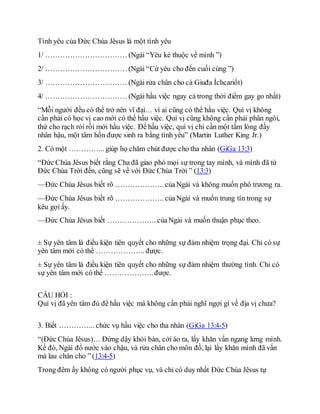 Tình yêu của Đức Chúa Jêsus là một tình yêu
1/ …………………………… (Ngài “Yêu kẻ thuộc về mình ”)
2/ …………………………… (Ngài “Cứ yêu cho đến cuối cùng ”)
3/ …………………………… (Ngài rửa chân cho cả Giuđa Íchcariốt)
4/ …………………………… (Ngài hầu việc ngay cả trong thời điểm gay go nhất)
“Mỗi người đều có thể trở nên vĩ đại… vì ai cũng có thể hầu việc. Quí vị không
cần phải có học vị cao mới có thể hầu việc. Quí vị cũng không cần phải phân ngôi,
thứ cho rạch ròi rồi mới hầu việc. Để hầu việc, quí vị chỉ cần một tấm lòng đầy
nhân hậu, một tâm hồn được sinh ra bằng tình yêu” (Martin Luther King Jr.)
2. Có một …………... giúp họ chăm chút được cho tha nhân (GiGa 13:3)
“Đức Chúa Jêsus biết rằng Cha đã giao phó mọi sự trong tay mình, và mình đã từ
Đức Chúa Trời đến, cũng sẽ về với Đức Chúa Trời ” (13:3)
—Đức Chúa Jêsus biết rõ ……………….. củaNgài và không muốn phô trương ra.
—Đức Chúa Jêsus biết rõ ……………….. củaNgài và muốn trung tín trong sự
kêu gọi ấy.
—Đức Chúa Jêsus biết ……………….. củaNgài và muốn thuận phục theo.
± Sự yên tâm là điều kiện tiên quyết cho những sự đảm nhiệm trọng đại. Chỉ có sự
yên tâm mới có thể ……………….. được.
± Sự yên tâm là điều kiện tiên quyết cho những sự đảm nhiệm thường tình. Chỉ có
sự yên tâm mới có thể ……………….. được.
CÂU HỎI :
Quí vị đã yên tâm đủ để hầu việc mà không cần phải nghĩ ngợi gì về địa vị chưa?
3. Biết …………... chức vụ hầu việc cho tha nhân (GiGa 13:4-5)
“(Đức Chúa Jêsus)… Đứng dậy khỏi bàn, cởi áo ra, lấy khăn vấn ngang lưng mình.
Kế đó, Ngài đổ nước vào chậu, và rửa chân cho môn đồ, lại lấy khăn mình đã vấn
mà lau chân cho ” (13:4-5)
Trong đêm ấy không có người phục vụ, và chỉ có duy nhất Đức Chúa Jêsus tự
 