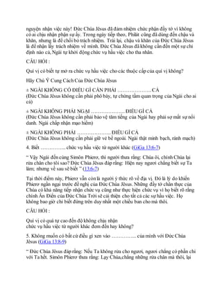 nguyện nhận việc này! Đức Chúa Jêsus đã đảm nhiệm chức phận đầy tớ vì không
có ai chịu nhận phận sự ấy. Trong ngày tiếp theo, Philát cũng đã dùng đến chậu và
khăn, nhưng là để chối bỏ trách nhiệm. Trái lại, chậu và khăn của Đức Chúa Jêsus
là để nhận lấy trách nhiệm về mình. Đức Chúa Jêsus đã không cần đến một sự chỉ
định nào cả, Ngài tự khởi động chức vụ hầu việc cho tha nhân.
CÂU HỎI :
Quí vị có biết tự mở ra chức vụ hầu việc cho các thuộc cấp của quí vị không?
Hãy Chú Ý Cung Cách Của Đức Chúa Jêsus
± NGÀI KHÔNG CÓ ĐIỀU GÌ CẦN PHẢI ……………….. CẢ
(Đức Chúa Jêsus không cần phải phô bày, tự chứng tầm quan trọng của Ngài cho ai
cả)
± NGÀI KHÔNG PHẢI NGẠI ……………….. ĐIỀU GÌ CẢ
(Đức Chúa Jêsus không cần phải bảo vệ tăm tiếng của Ngài hay phải sợ mất sự nổi
danh. Ngài chấp nhận mạo hiểm)
± NGÀI KHÔNG PHẢI ……………….. ĐIỀU GÌ CẢ
(Đức Chúa Jêsus không cần phải giữ vẻ bề ngoài. Ngài thật minh bạch, rành mạch)
4. Biết …………... chức vụ hầu việc từ người khác (GiGa 13:6-7)
“ Vậy Ngài đến cùng Simôn Phierơ, thì người thưa rằng: Chúa ôi, chính Chúa lại
rửa chân cho tôi sao? Đức Chúa Jêsus đáp rằng: Hiện nay ngươi chẳng biết sự Ta
làm; nhưng về sau sẽ biết ” (13:6-7)
Tại thời điểm này, Phierơ vẫn cònlà người ý thức rõ về địa vị. Đó là lý do khiến
Phierơ ngần ngại trước đề nghị của Đức Chúa Jêsus. Những đầy tớ chân thực của
Chúa có khả năng tiếp nhận chức vụ cũng như thực hiện chức vụ vì họ biết rõ rằng
chính Ân Điển của Đức Chúa Trời sẽ cải thiện cho tất cả các sự hầu việc. Họ
không bao giờ chỉ biết đứng trên duy nhất một chiều ban cho mà thôi.
CÂU HỎI :
Quí vị có quá tự cao đến độ không chịu nhận
chức vụ hầu việc từ người khác đem đến hay không?
5. Không muốn có bất cứ điều gì xen vào …………... của mình với Đức Chúa
Jêsus (GiGa 13:8-9)
“ Đức Chúa Jêsus đáp rằng: Nếu Ta không rửa cho ngươi, ngươi chẳng có phần chi
với Ta hết. Simôn Phierơ thưa rằng: Lạy Chúa,chẳng những rửa chân mà thôi, lại
 