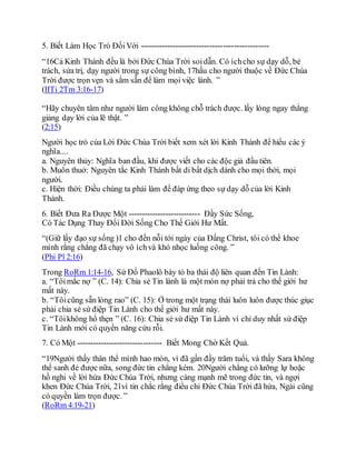 5. Biết Làm Học Trò ĐốiVới ------------------------------------------------
“16Cả Kinh Thánh đều là bởi Đức Chúa Trời soidẫn. Có íchcho sự dạy dỗ, bẻ
trách, sửa trị, dạy người trong sự công bình, 17hầu cho người thuộc về Đức Chúa
Trời được trọn vẹn và sắm sẵn để làm mọi việc lành. ”
(IITi 2Tm 3:16-17)
“Hãy chuyên tâm như người làm công không chỗ trách được. lấy lòng ngay thẳng
giảng dạy lời của lẽ thật. ”
(2:15)
Người học trò của Lời Đức Chúa Trời biết xem xét lời Kinh Thánh để hiểu các ý
nghĩa....
a. Nguyên thủy: Nghĩa ban đầu, khi được viết cho các độc giả đầu tiên.
b. Muôn thuở: Nguyên tắc Kinh Thánh bất di bất dịch dành cho mọi thời, mọi
người.
c. Hiện thời: Điều chúng ta phải làm để đáp ứng theo sự dạy dỗ của lời Kinh
Thánh.
6. Biết Đưa Ra Được Một --------------------------- Đầy Sức Sống,
Có Tác Dụng Thay Đổi Đời Sống Cho Thế Giới Hư Mất.
“(Giữ lấy đạo sự sống )1 cho đến nỗi tới ngày của Đấng Christ, tôi có thể khoe
mình rằng chẳng đã chạy vô íchvà khó nhọc luống công. ”
(Phi Pl 2:16)
Trong RoRm 1:14-16, Sứ Đồ Phaolô bày tỏ ba thái độ liên quan đến Tin Lành:
a. “Tôimắc nợ ” (C. 14): Chia sẻ Tin lành là một món nợ phải trả cho thế giới hư
mất này.
b. “Tôicũng sẵn lòng rao” (C. 15): Ở trong một trạng thái luôn luôn được thúc giục
phải chia sẻ sứ điệp Tin Lành cho thế giới hư mất này.
c. “Tôikhông hổ thẹn ” (C. 16): Chia sẻ sứ điệp Tin Lành vì chỉ duy nhất sứ điệp
Tin Lành mới có quyền năng cứu rỗi.
7. Có Một -------------------------------- Biết Mong Chờ Kết Quả.
“19Người thấy thân thể mình hao mòn, vì đã gần đầy trăm tuổi, và thấy Sara không
thể sanh đẻ được nữa, song đức tin chẳng kém. 20Người chẳng có lưỡng lự hoặc
hồ nghi về lời hứa Đức Chúa Trời, nhưng càng mạnh mẽ trong đức tin, và ngợi
khen Đức Chúa Trời, 21vì tin chắc rằng điều chi Đức Chúa Trời đã hứa, Ngài cũng
có quyền làm trọn được. ”
(RoRm 4:19-21)
 