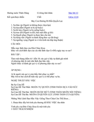 Hưởng nước Thiên Đàng Có lòng khó khăn Mat Mt 5:3
Kết quả được nhiều Chết GiGa 12:24
Bảy Con Đường Đi Đến Quyền Lực
1. Sự thúc ép (Người ta không được chọn lựa)
2. Sự dọadẫm (Người ta bị ép buộc)
3. Sự lôi kéo (Người ta bị cưỡng buộc)
4. Sự trao đổi(Người ta đổi, bán một điều gì đó)
5. Sự thuyết phục (Người ta được làm cho tin)
6. Sự động viên (Người ta hành động theo sự sẵn lòng)
7. Sự ngưỡng vọng (Người ta vì tôn kính mà đáp ứng thuận)
CÂU HỎI :
Mẫu mực lãnh đạo của Đức Chúa Jêsus
khác với cách lãnh đạo của các nhà lãnh đạo Cơ Đốc ngày nay ra sao?
BÀI TẬP :
Theo một thang điểm từ 1 đến 10; xin quí vị hãy tự đánh giá mình
về phương diện là một nhà lãnh đạo hầu việc.
Người khác sẽ đánh giá quí vị về phương diện này ra sao?
ÁP DỤNG :
Ai là người mà quí vị cảm thấy khó phục vụ nhất?
Hãy tìm ra hai cách để tuần này quí vị có thể phục vụ họ.
NGHỆ THUẬT HẦU VIỆC
Ba Sự Cám Dỗ
Sự Cám Dỗ Thứ Nhất: MUỐN TỰ QUYẾT (TINH THẦN DỰA VÀO SỨC
RIÊNG)
Sự Cám Dỗ Thứ Hai: MUỐN ĐƯỢC ĐỂ Ý (TINH THẦN MUỐN NỔI TIẾNG)
Sự Cám Dỗ Thứ Ba: MUỐN CÓ QUYỀN LỰC (TINH THẦN CỬA QUYỀN)
Những Nhà Lãnh Đạo Hầu Việc Giống Theo Chúa Cứu Thế Jêsus…
1. Được thúc đẩy bởi tình yêu thương để HẦU VIỆC tha nhân
Tình yêu của Đức Chúa Jêsus là một tình yêu
1/ ĐẦY TRÁCH NHIỆM
 