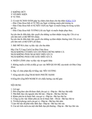2/ KHÔNG DỨT
3/ VÔ ĐIỀU KIỆN
4/ VỊ THA
2. Có một SỰ BẢO ĐẢM giúp họ chăm chút được cho tha nhân (GiGa 13:3)
—Đức Chúa Jêsus biết rõ VỊ TRÍ của Ngài và không muốn phô trương ra.
—Đức Chúa Jêsus biết rõ SỰ KÊU GỌI của Ngài và muốn trung tín trong sự kêu
gọi ấy.
—Đức Chúa Jêsus biết TƯƠNG LAI của Ngài và muốn thuận phục theo.
Sự yên tâm là điều kiện tiên quyết cho những sự đảm nhiệm trọng đại. Chỉ có sự
yên tâm mới có thể MỞ RA được.
Sự yên tâm là điều kiện tiên quyết cho những sự đảm nhiệm thường tình. Chỉ có sự
yên tâm mới có thể GẤP LẠI được.
3. Biết MỞ RA chức vụ hầu việc cho tha nhân
Hãy Chú Ý Cung Cách Của Đức Chúa Jêsus
NGÀI KHÔNG CÓ ĐIỀU GÌ CẦN PHẢI CHỨNG MINH CẢ
NGÀI KHÔNG PHẢI NGẠI MẤT ĐIỀU GÌ CẢ
NGÀI KHÔNG PHẢI CHE GIẤU ĐIỀU GÌ CẢ
4. NHẬN LÃNH chức vụ hầu việc từ người khác
5. Không muốn có bất cứ điều gì xen vào MỐI QUAN HỆ của mình với Đức Chúa
Jêsus
6. Dạy về chức phận đầy tớ bằng việc NÊU GƯƠNG
7. Sống một đời sốngTRAO BAN PHƯỚC HẠNH
8.Sống đời sống ĐỐI NGHỊCH với chiều hướng của thế gian
NỘI DUNG
1. Lời ngỏ
2. Đời sống theo như đã được định cho quí vị - Đáp án - Bài học thứ nhất
3. Nhà lãnh đạo cầu nguyện như thế nào - Đáp án - Bài học thứ hai
4. Khám phá ân tứ thuộc linh của quí vị - Đáp án - Bài học thứ ba
5. Công cụ cho việc khám phá các ân tứ thuộc linh - Đá án - Bài học thứ tư
6. Tôithích phong cách của quí vị - Đáp án - Bài học thứ năm
7.Làm thế nào để phát triển lãnh đạo - Đáp án - Bài học thứ sáu
8. Các nét tính cáchcủa một nhà lãnh đạo phi thường - Đáp án - Bài học thứ sáu
 