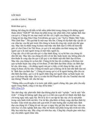 LỜI NGỎ
của tiến sĩ John C. Maxwell
Kính thưa quí vị,
Không thể dùng lời để diễn tả hết niềm phấn khởi trong chúng tôi là những người
thuộc nhóm “EQUIP” khi được dự phần trong việc phát triển chức nghiệp lãnh đạo
của quí vị. Chúng tôi xin mạo muội nói lên vài ý nghĩ của chúng tôi như sau.
Chúng tôi tin rằng Đức Chúa Trời đã kêu gọi quí vị vào “SựỦy Nhiệm Một Triệu
Nhà Lãnh Đạo ”. Đó quả thật là một mục tiêu lớn. Chúng tôi dự định tiếp cận tất cả
các châu lục của thế giới trước khi chúng ta hoàn tất công việc mình trên thế gian
này. Mục tiêu là nhằm trang bị được một triệu nhà lãnh đạo Cơ Đốc để đem thế
giới về cho Chúa Cứu Thế Jêsus, và quí vị là một phần của khải tượng này. Mỗi
người quí vị là một người trong số một triệu người ấy.
Công việc chỉ có kết quả nếu quí vị chịu hành động, và sự hô hào của chúng tôi
như thế này: Mục tiêu của chúng tôi đốivới tài liệu huấn luyện này không phải chỉ
đơn thuần là cung cấp cho quí vị để quý vị trở thành một nhà lãnh đạo tốt hơn.
Mục tiêu của chúng tôi xa hơn thế. Chúng tôi hô hào tất cả những ai đã được trải
qua sự huấn luyện này cũng sẽ tìm được 25 nhà lãnh đạo khác (hoặc các lãnh đạo
kế cận, tiềm tàng,...) là những người mà quí vị thấy có thể dùng tài liệu này để
trang bị được cho họ nữa. Chúng tôi muốn quí vị không chỉ là một nhà lãnh đạo mà
là “lãnh đạo của lãnh đạo ”. Chúng tôi mong quí vị sẽ là người hướng dẫn cho các
nhà lãnh đạo khác, quí vị sẽ là người nhân tăng nơi người khác sự huấn luyện mà
quí vị đã được tiếp nhận. Quí vị có nhớ Sứ Đồ Phaolô đã viết cho Timôthê như thế
nào không? Phaolô viết như thế này:
“Những điều con đã nghe ở ta trước mặt nhiều người chứng, hãy giao phó cho mấy
người trung thành, cũng có tài dạy dỗ kẻ khác ”
(IITi 2Tm 2:2).
Xin nhớ rằng việc phát triển lãnh đạo không phải là một “sựkiện ” mà là một “tiến
trình ”. Chúng tôi không nghĩ rằng quí vị có thể sửa soạn để trở thành nhà lãnh đạo
chỉ trong ngày một, ngày hai. Đó là lý do vì sao tập tài liệu này chỉ là một phần
trong cuộc hành trình mà thôi. Các tài liệu phụ thêm sẽ được cung cấp theo định kỳ
ba năm. Giáo trình này phản ánh quá trình 25 năm hướng dẫn và phát triển lãnh
đạo của chúng tôi. Chúng tôi nài xin quí vị ngay bây giờ hãy làm một học viên của
môn học về chức nghiệp lãnh đạo. Hãy trở thành một phần trong tiến trình nói trên.
Hãy học môn học này. Hãy sống với môn học này. Cũng hãy chuyển giao môn học
này cho nhiều người khác nữa.
 