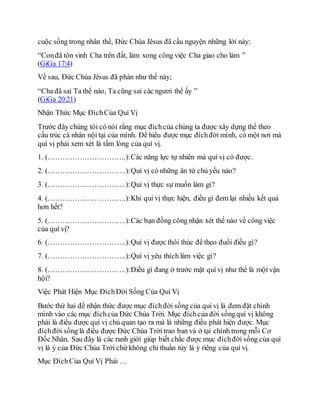cuộc sống trong nhân thể, Đức Chúa Jêsus đã cầu nguyện những lời này:
“Conđã tôn vinh Cha trên đất, làm xong công việc Cha giao cho làm ”
(GiGa 17:4)
Về sau, Đức Chúa Jêsus đã phán như thế này;
“Cha đã sai Ta thể nào, Ta cũng sai các ngươi thể ấy ”
(GiGa 20:21)
Nhận Thức Mục ĐíchCủa Quí Vị
Trước đây chúng tôi có nói rằng mục đíchcủa chúng ta được xây dựng thể theo
cấu trúc cá nhân nội tại của mình. Để hiểu được mục đíchđời mình, có một nơi mà
quí vị phải xem xét là tấm lòng của quí vị.
1. (…………….…………….):Các năng lực tự nhiên mà quí vị có được.
2. (…………….…………….):Quí vị có những ân tứ chủ yếu nào?
3. (…………….…………….):Quí vị thực sự muốn làm gì?
4. (…………….…………….):Khi quí vị thực hiện, điều gì đem lại nhiều kết quả
hơn hết?
5. (…………….…………….):Các bạn đồng công nhận xét thế nào về công việc
của quí vị?
6. (…………….…………….):Quí vị được thôi thúc để theo đuổi điều gì?
7. (…………….…………….):Quí vị yêu thích làm việc gì?
8. (…………….…………….):Điều gì đang ở trước mặt quí vị như thể là một vận
hội?
Việc Phát Hiện Mục ĐíchĐời Sống Của Quí Vị
Bước thứ hai để nhận thức được mục đíchđời sống của quí vị là đem đặt chính
mình vào các mục đíchcủa Đức Chúa Trời. Mục đíchcủa đời sốngquí vị không
phải là điều được quí vị chủ quan tạo ra mà là những điều phát hiện được. Mục
đíchđời sống là điều được Đức Chúa Trời trao ban và ở tại chính trong mỗi Cơ
Đốc Nhân. Sau đây là các ranh giới giúp biết chắc được mục đíchđời sống của quí
vị là ý của Đức Chúa Trời chứ không chỉ thuần túy là ý riêng của quí vị.
Mục ĐíchCủa Quí Vị Phải …
 