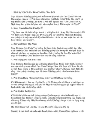 1. Khởi Sự Với Các Ưu Tiên Của Đức Chúa Trời
Mục đíchcủa đời sống quí vị phải xuất xứ từ lịch trình của Đức Chúa Trời chứ
không phải của quí vị: Phải được chiếu theo Đại Huấn Giới (“Điều Răn Lớn”) và
Đại Huấn Mệnh (“Mạng Lịnh Lớn”). Phải biết đặt câu hỏi: “Đức Chúa Trời ơi,
Ngài đang làm gì trên thế gian này, và con phải làm gì để tham gia với Ngài?”
2. Xoay Quanh Bản Sắc Của Quí Vị
Tiếp theo, mục đíchđời sống của quí vị phải phản ánh các sự đáp lời của quí vị đối
với danh sách “Nhận Thức Mục ĐíchCủa Quí Vị” nêu trên. Mục đíchđời sống
của quí vị sẽ là một mục đíchđộc đáo chiếu theo các ân tứ, mối nhiệt tâm, và các
hoài bão nội tại của quí vị.
3. Bao Quát Được Tha Nhân
Mục đíchcủa Đức Chúa Trời không thể được hoàn thành trong sự biệt lập. Mục
đíchcủa Đức Chúa Trời dành cho đời sống quí vị luôn luôn phải bao quát được tha
nhân và gắn liền với sự phục vụ tha nhân. Quí vị không thể đơn độc hoàn thành
mục đíchmà Đức Chúa Trời trao ban cho đời sống của mình.
4. Phải Trọng Đại Hơn Bản Thân
Mục đíchcủa đời sống của quí vị thường phải mất cả đời để hoàn thành. Kích cỡ
của mục đíchấy được chính Đức Chúa Trời qui định. Khi được hỏi “Làm thế nào
để biết được chúng ta đã hoàn thành mục đíchhay chưa?”, Richard bach đã trả lời
rằng “Nếu quí vị cònsống, mục đíchcủa đời sống quí vị vẫn chưa được hoàn
thành!”.
5. Phải Chứa Đựng Những Sự Chứng Giải Thay Đổi Được Đời Sống
Chỉ khi nào quí vị thực sự có một điều gì đó để sống cho nó thì quí vị mới thực sự
có một điều gì đó đáng để chết cho nó. Mục đíchđời sống của quí vị phải dẫn đến
hành vi tận hiến cả đời sống mình.
6. Phải Có Giá Trị Đời Đời
Cõi đời đời phải được ảnh hưởng trong một chừng mực nào đó nhờ việc quí vị
hoàn thành mục đíchđời sống của mình. Đừng tự đóng khung trong việc hoạt động
chỉ trong đời tạm này. Hãy làm cho mục đíchđờisống của quí vị có tác dụng trong
cõiđời đời.
Bài Thực Hành Viết Lời Bày Tỏ Mục ĐíchĐời Sống Của Quí Vị
Sau đây là một danh sách cho việc hoạch định cả đời. Chúng tôi đề nghị quí vị nên
 