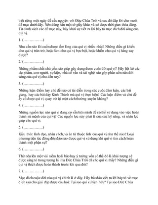 biệt riêng một ngày để cầu nguyện với Đức Chúa Trời và sau đó đáp lời cho mười
đề mục dưới đây. Nên dùng hẳn một tờ giấy khác và có được thời gian thỏa đáng.
Từ danh sách các đề mục này, hãy khởi sự viết ra lời bày tỏ mục đíchđờisống của
quí vị.
1. (…………….)
Nhu cần nào lôi cuốn được tấm lòng của quí vị nhiều nhất? Những điều gì khiến
cho quí vị trăn trở, hoặc làm cho quí vị bực bội, hoặc khiến cho quí vị hăng say
được?
2. (…………….)
Những phẩm chất chủ yếu nào giúp gây dựng được cuộc đời quí vị? Hãy liệt kê các
tác phẩm, con người, sự kiện, nhà cố vấn và tài nghệ nào góp phần uốn nắn đời
sống của quí vị cho đến nay?
3. (…………….)
Những luận điểm hay chủ đề nào cứ tái diễn trong các cuộc đàm luận, các bài
giảng, hay các bài dạy Kinh Thánh mà quí vị thực hiện? Các luận điểm và chủ đề
ấy có được quí vị quay trở lại một cáchthường xuyên không?
4. (…………….)
Những nguồn lực nào quí vị đang có sẵn bên mình để có thể sử dụng vào việc hoàn
thành sứ mệnh của quí vị? Các nguồn lực này phải là của cải, kỹ năng, và nhân lực
giúp cho quí vị.
5. (…………….)
Kiểu thức lãnh đạo, nhân cách, và ân tứ thuộc linh của quí vị như thế nào? Loại
phương tiện tác động độc đáo nào được quí vị sử dụng khi quí vị tìm cách hoàn
thành một phận sự?
6. (…………….)
Thử nêu lên một vài niềm hoài bão hay ý tưởng vốn có thể đó là khải tượng sẽ
được sáng tỏ trong tương lai mà Đức Chúa Trời đã cho quí vị thấy? Những điều gì
quí vị thích được hoàn thành trước khi qua đời?
7. (…………….)
Mục đíchcuộc đời của quí vị chính là ở đây. Hãy bắt đầu viết ra lời bày tỏ về mục
đíchsao cho giải đáp được câu hỏi: Tại sao quí vị hiện hữu? Tại sao Đức Chúa
 