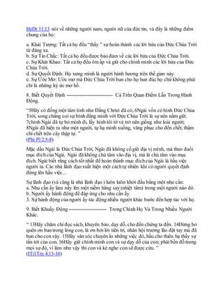 HeDt 11:13 nói về những người nam, người nữ của đức tin, và đây là những điểm
chung của họ:
a. Khải Tượng: Tất cả họ đều “thấy ” sự hoàn thành các lời hứa của Đức Chúa Trời
từ đàng xa.
b. Sự Tin Chắc: Tất cả họ đều được bảo đảm về các lời hứa của Đức Chúa Trời.
c. Sự Khát Khao: Tất cả họ đều ôm ấp và giữ cho chính mình các lời hứa của Đức
Chúa Trời.
d. Sự Quyết Định: Họ xưng mình là người hành hương trên thế gian này.
e. Sự Ước Mơ: Ước mơ mà Đức Chúa Trời ban cho họ hun đúc họ chứ không phải
chỉ là những ký ức mơ hồ.
8. Biết Quyết Định ---------------------------- Cả Trên Quan Điểm Lẫn Trong Hành
Động.
“5Hãy có đồng một tâm tình như Đấng Christ đã có, 6Ngài vốn có hình Đức Chúa
Trời, song chẳng coi sự bình đẳng mình với Đức Chúa Trời là sự nên nắm giữ;
7chính Ngài đã tự bỏ mình đi, lấy hình tôi tớ và trở nên giống như loài người;
8Ngài đã hiện ra như một người, tự hạ mình xuống, vâng phục cho đến chết, thậm
chí chết trên cây thập tự. ”
(Phi Pl 2:5-8)
Mặc dầu Ngài là Đức Chúa Trời, Ngài đã không cố giữ địa vị mình, mà theo đuổi
mục đíchcủa Ngài. Ngài đã không chú tâm vào địa vị, mà là chú tâm vào mục
đích. Ngài biết rằng cách tốt nhất để hoàn thành mục đíchcủa Ngài là hầu việc
người ta. Các nhà lãnh đạo xuất hiện một cáchtự nhiên khi có người quyết định
đứng lên hầu việc...
Sự lãnh đạo (và cũng là nhà lãnh đạo ) luôn luôn khởi đầu bằng một nhu cần:
a. Nhu cần ấy làm nẩy lên một niềm hăng say (nhiệt tâm) trong một người nào đó.
b. Người ấy hành động để đáp ứng cho nhu cần ấy.
3. Sự hành động của người ấy tác động nhiều người khác bước đến hợp tác với họ.
9. Biết Khuấy Động ----------------------- Trong Chính Họ Và Trong Nhiều Người
Khác.
“ 13Hãy chăm chỉ đọc sách, khuyên bảo, dạy dỗ, cho đến chừng ta đến. 14Đừng bỏ
quên ơn ban trong lòng con, là ơn bởi lời tiên tri, nhân hội trưởng lão đặt tay mà đã
ban cho con vậy. 15Hãy săn sóc chuyên lo những việc đó, hầu cho thiên hạ thấy sự
tấn tới của con. 16Hãy giữ chính mình con và sự dạy dỗ của con; phải bền đỗ trong
mọi sự đó, vì làm như vậy thì con và kẻ nghe con sẽ được cứu. ”
(ITi1Tm 4:13-16)
 