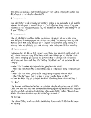 Trời cho phép quí vị có mặt trên thế gian này? Hãy viết ra sứ mệnh trọng tâm của
đời sống quí vị chỉ bằng ba câu mà thôi.
8. (…………….)
Dựa trên lời bày tỏ về sứ mệnh, hãy mô tả về những gì mà quí vị cho là kết quả tối
hậu của đời sống quí vị như thể là quí vị có thể thấy được bằng mắt sự đóng góp
của mình ở cuối chặng đường dài. Hãy bắt đầu mỗi lời bày tỏ về khải tượng với lời
lẽ như “Tôithấy…”
9. (…………….)
Bây giờ hãy liệt kê ra những từ liệu mô tả được các giá trị mà quí vị trân trọng
nhất. Đó phải là những nguyên tắc chỉ đạo của quí vị. Các phương châm này chỉ
đạo các quyết định trong đời của quí vị và giúp cho quí vị tiến đúng hướng. Các
phương châm này phải gãy gọn, mỗi phương châm không nên dài hơn sáu tiếng.
10. (…………….)
Cuối cùng, hãy liệt kê các lĩnh vực đời sống (thuộc linh, gia đình, nghề nghiệp, xã
hội) vốn có tầm quan trọng đối với mục đíchcuộc đời của quí vị. Hãy liệt kê các
mục tiêu sẽ cho phép quí vị quay trở lại với lời bày tỏ về mục đíchcao quí của
mình bằng một danh sách thực tiễn “Những Điều Phải Làm” mà quí vị có thể khởi
sự ngay:
—Mục Tiêu Trọn Đời: Quí vị muốn làm gì suốt cả đời mình?
—Mục Tiêu Năm Năm: Quí vị muốn thấy điều gì sẽ đạt được trong vòng năm năm
nữa?
—Mục Tiêu Một Năm: Quí vị muốn làm gì trong vòng một năm tới đây?
—Mục Tiêu Ba Tháng: Quí vị sẽ làm gì trong vòng ba tháng tới đây?
—Bước Kế Tiếp: Bây giờ quí vị sẽ tiến hành tiếp những bước nào để khởi sự ?
BÀI TẬP :
Hãy tìm một nhà lãnh đạo Cơ Đốc mà quí vị tin rằng họ sống đúng mục đíchĐức
Chúa Trời trao ban. Hãy định thử xem ai là những người thật ra chỉ mới có được sự
bày tỏ mục đíchcuộc đờimột cách thiên nhiên mà thôi.Hãy tự hỏi: “Làm thế nào
để tiến đến chỗ hoàn thành mục đíchđời sống của mình ?”
ÁP DỤNG :
Hãy viết ra lời bày tỏ về mục đíchcủa đời sống dựa trên các lẽ thật học được qua
bài học này .
 