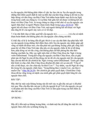 ta cầu nguyện chứ không phải chăm về việc lọc lựa văn tự. Sự cầu nguyện trong
những thời điểm quyết định là một sự diễn đạt của tấm lòng chúng ta để trải ra cho
hiệp thông với tấm lòng của Đức Chúa Trời nhằm hoàn thành mục đíchcủa Ngài
trong hoàn cảnh của chúng ta. Có sự khác biệt giữa kết nối được và không kết nối
được với Đức Chúa Trời. Ai trong chúng ta cũng có thể nhớ về sự cầu nguyện của
người thâu thuế và người Pharisi được trước thuật trong LuLc 18:10-14: Một
người kết nối được với Đức Chúa Trời, một người không kết nối được với Ngài
dầu rằng lời lẽ của người này xem có vẻ tốt đẹp.
7. Các nhà lãnh đạo có hiệu quả biết cầu nguyện từ (…………….)và cho sứ mệnh
được hoàn thành chứ không phải chỉ cầu nguyện cầm chừng mà thôi.
Có thể đây sẽ là lý do hàng đầu để giải thích vì sao các nhà lãnh đạo phải hiểu biết
sự cầu nguyện trong những thời điểm then chốt. Sự cầu nguyện này nhằm giúp giữ
vững sứ mệnh đã được trao, cho dầu phải trải qua khủng hoảng; phải giữ vững mối
quan hệ với Đức Chúa Trời mặc dầu nếu cứ cầu nguyện chiếu lệ thì sẽ dễ dàng
hơn; phải đóng vai trò tấn công, chứ không phải chỉ biết phòng thủ như thói
thường của thiên hạ. Hãy suy nghĩ một chút về Đức Chúa Jêsus lúc Ngài ở trong
vườn Ghếtsêmanê. Trong đời sống cầu nguyện của Đức Chúa Jêsus, nếu có giây
phút nào đó Ngài bị cám dỗ thụ động, rút lui để chỉ cầu nguyện một lời cầu nguyện
hậu cần mà thôi thì đó chính là lúc Ngài ở trong vườn Ghếtsêmanê. Trước giờ chịu
khổ hình và chịu chết, Đức Chúa Jêsus đã phải đối diện với sự cám dỗ: “Cha ơi!
nếu có thể được, xin cho chén nầy lìa khỏi Con !”. Tuy nhiên, sau đó Ngài đã vùng
lên trong lời cầu nguyện chiến lược: “Song không theo ý muốn Con , mà theo ý
muốn Cha ” (Mat Mt 26:39). Đó chính là giờ phút quyết định. Chính Đức Chúa
Jêsus đã trụ vững trong sứ mệnh của mình giữa giờ phút quyết định bằng lời cầu
nguyện then chốt.
BÀI TẬP :
Hãy nhớ lại một cuộc khủng hoảng nào đó mới xảy ra gần đây mà quí vị đã phải
trải qua. Nhu cần đầu tiên mà quí vị đã cầu nguyện là gì? Lời cầu nguyện của quí
vị đã phản ánh tấm lòng của Đức Chúa Trời và tầm quan trọng của thời điểm ấy
như thế nào ?
ÁP DỤNG :
Hãy để ý đến một sự khủng hoảng khác, và dành một lúc,để dâng lên một lời cầu
nguyện then chốt cho sự khủng hoảng ấy .
 