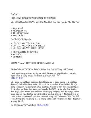 ĐÁP ÁN :
NHÀ LÃNH ĐẠO CẦU NGUYỆN NHƯ THẾ NÀO
Một Số Sự Quan Sát Đối Với Việc Các Nhà Lãnh Đạo Cầu Nguyện Như Thế Nào
…
1. SUY NGHĨ
2. MỐI QUAN HỆ
3. TRƯỞNG THÀNH
4. NGUY CẤP
Ba Cấp Độ Cầu Nguyện
a. LỜI CẦU NGUYỆN HẬU CẦN
b. LỜI CẦU NGUYỆN CHIẾN THUẬT
c. LỜI CẦU NGUYỆN CHIẾN LƯỢC
5. MỘT CÁCH KHÔNG VỊ KỶ
6. KẾT NỐI
7. SỨ MỆNH
KHÁM PHÁ ÂN TỨ THUỘC LINH CỦA QUÍ VỊ
(Nhận Chân Ân Tứ Và Vai Trò Chính Yếu Của Quí Vị Trong Hội Thánh )
“Mỗi người trong anh em hãy lấy ơn mình đã được mà giúp lẫn nhau,khác nào
người quản lý trung tín giữ các thứ ơn của Đức Chúa Trời ”
(IPhi 1Pr 4:10)
Một trong các sự khám phá trọng đại nhất của quí vị trong cương vị là nhà lãnh
đạo thuộc linh chính là sự khám phá về các ân tứ mà Đức Chúa Trời đã đặt bên
trong con người của quí vị là tín hữu của Ngài. Các ân tứ này, hay cũng có thể gọi
là các năng lực thuộc linh, được trao ban cho TẤT CẢ các tín hữu. Các ân tứ ấy
phải được khám phá ra, phát triển lên, và sử dụng dụng vào mục đíchphục vụ tha
nhân. Cầu xin rằng bài học này sẽ là một sự khích lệ cho quí vị để rồi quí vị sẽ tự
khám phá ra vai trò có kết quả nhất của mình trong Hội Thánh của Chúa Cứu Thế
Jêsus. Sự tập chú của chúng ta sẽ là những ân tứ chính yếu (hay chủ đạo ) được bày
tỏ trong Rô. 12.
Cơ Sở Của Ân Tứ Thuộc Linh (RoRm12:3-8)
 