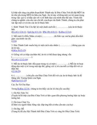 Lẽ thật nền tảng của phân đoạn Kinh Thánh này là Đức Chúa Trời đã đặt MỘT ân
tứ chủ yếu trong MỖI tín hữu của Ngài. Ân tứ này sẽ đóng một vai trò quan trọng
trong việc quí vị sẽ tiếp cận với vị trí lãnh đạo của mình như thế nào. Trước khi
chúng ta nghiên cứu sâu vào chi tiết của đoạn văn Kinh Thánh, chúng ta cần phải
xác lập một cơ sở cho các ân tứ thuộc linh:
1. Kinh Thánh Tân Ước liệt kê một danh sáchrất (…………….)các ân tứ thuộc
linh.
(ICo1Cr 12:4-11; Eph Ep 4:11-16; IPhi 1Pr 4:10-11; RoRm 12:3-6)
2. Mỗi một Cơ Đốc Nhân có một (…………….)là lĩnh vực mà họ phải dồn thời
gian của mình vào đó.
(12:6)
3. Đức Thánh Linh muốn bày tỏ một cách siêu nhiên (…………….)thông qua các
ân tứ này.
(GiGa 16:13-15)
4. Giống với cơ bắp của thân thể, ân tứ có thể được tặng nhung vẫn
(……………………..).
(ICo1Cr 12:12-16)
5. Mỗi ân tứ thuộc linh đều quan trọng và có một (…………….). Mỗi ân tứ hoạt
động như một vị trí trong một tập thể, giống với vị trí của mỗi cơ bắp đốivới cả
thân thể.
(12:18-25)
6. (…………….)chủ yếu của Đức Chúa Trời đốivới các ân tứ thuộc linh là để
thăng tiến Vương Quốc của Ngài.
(Eph Ep 4:11-13)
Các Ân Tứ Chủ Đạo
Trong RoRm 12:3-8, chúng ta tìm thấy các ân tứ chủ yếu sau đây:
1. Ơn Nói Tiên Tri
(Tuyên bố lẽ thật của Đức Chúa Trời có liên quan đến phương hướng hiện tại hoặc
tương lai)
2. Ơn Làm Chức Vụ
(Chăm sóc người khác bằng việc đáp ứng bất cứ nhu cần nào của họ)
3. Ơn Dạy Dỗ
(Trang bị để cho Hội Thánh biết Đức Chúa Trời và vâng lời Đức Chúa Trời)
 