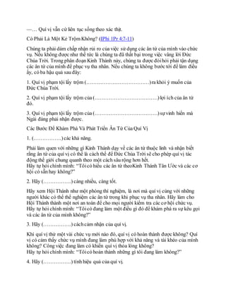 —… Quí vị vẫn cứ liên tục sống theo xác thịt.
Có Phải Là Một Kẻ Trộm Không? (IPhi 1Pr 4:7-11)
Chúng ta phải dám chấp nhận rủi ro của việc sử dụng các ân tứ của mình vào chức
vụ. Nếu không được như thế tức là chúng ta đã thất bại trong việc vâng lời Đức
Chúa Trời. Trong phân đoạn Kinh Thánh này, chúng ta được đòihỏi phải tận dụng
các ân tứ của mình để phục vụ tha nhân. Nếu chúng ta không bước tới để làm điều
ấy, có ba hậu quả sau đây:
1. Quí vị phạm tội lấy trộm (………………………………)ra khỏi ý muốn của
Đức Chúa Trời.
2. Quí vị phạm tội lấy trộm của (………………………………)lợi ích của ân tứ
đó.
3. Quí vị phạm tội lấy trộm của (………………………………)sựvinh hiển mà
Ngài đáng phải nhận được.
Các Bước Để Khám Phá Và Phát Triển Ân Tứ Của Quí Vị
1. (…………….)các khả năng.
Phải làm quen với những gì Kinh Thánh dạy về các ân tứ thuộc linh và nhận biết
rằng ân tứ của quí vị có thể là cách thế để Đức Chúa Trời sẽ cho phép quí vị tác
động thế giới chung quanh theo một cách sâu rộng hơn hết.
Hãy tự hỏi chính mình: “Tôicó hiểu các ân tứ theoKinh Thánh Tân Ước và các cơ
hội có sẵn hay không?”
2. Hãy (…………….) càng nhiều, càng tốt.
Hãy xem Hội Thánh như một phòng thí nghiệm, là nơi mà quí vị cùng với những
người khác có thể thể nghiệm các ân tứ trong khi phục vụ tha nhân. Hãy làm cho
Hội Thánh thành một nơi an toàn để cho mọi người kiểm tra các cơ hội chức vụ.
Hãy tự hỏi chính mình: “Tôicó đang làm một điều gì đó để khám phá ra sự kêu gọi
và các ân tứ của mình không?”
3. Hãy (…………….) cáchcảm nhận của quí vị.
Khi quí vị thử một vài chức vụ mới nào đó, quí vị có hoàn thành được không? Quí
vị có cảm thấy chức vụ mình đang làm phù hợp với khả năng và tài khéo của mình
không? Công việc đang làm có khiến quí vị thỏa lòng không?
Hãy tự hỏi chính mình: “Tôicó hoàn thành những gì tôi đang làm không?”
4. Hãy (…………….) tính hiệu quả của quí vị.
 