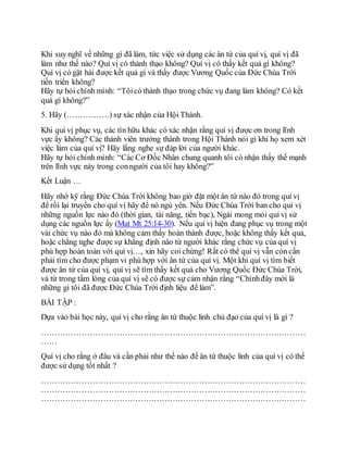 Khi suy nghĩ về những gì đã làm, tức việc sử dụng các ân tứ của quí vị, quí vị đã
làm như thế nào? Quí vị có thành thạo không? Quí vị có thấy kết quả gì không?
Quí vị có gặt hái được kết quả gì và thấy được Vương Quốc của Đức Chúa Trời
tiến triển không?
Hãy tự hỏi chính mình: “Tôicó thành thạo trong chức vụ đang làm không? Có kết
quả gì không?”
5. Hãy (…………….) sự xác nhận của Hội Thánh.
Khi quí vị phục vụ, các tín hữu khác có xác nhận rằng quí vị được ơn trong lĩnh
vực ấy không? Các thành viên trưởng thành trong Hội Thánh nói gì khi họ xem xét
việc làm của quí vị? Hãy lắng nghe sự đáp lời của người khác.
Hãy tự hỏi chính mình: “Các Cơ Đốc Nhân chung quanh tôi có nhận thấy thế mạnh
trên lĩnh vực này trong conngười của tôi hay không?”
Kết Luận …
Hãy nhớ kỹ rằng Đức Chúa Trời không bao giờ đặt một ân tứ nào đó trong quí vị
để rồi lại truyền cho quí vị hãy để nó ngủ yên. Nếu Đức Chúa Trời ban cho quí vị
những nguồn lực nào đó (thời gian, tài năng, tiền bạc), Ngài mong mỏi quí vị sử
dụng các nguồn lực ấy (Mat Mt 25:14-30). Nếu quí vị hiện đang phục vụ trong một
vài chức vụ nào đó mà không cảm thấy hoàn thành được, hoặc không thấy kết quả,
hoặc chẳng nghe được sự khẳng định nào từ người khác rằng chức vụ của quí vị
phù hợp hoàn toàn với quí vị…, xin hãy coichừng! Rất có thể quí vị vẫn còncần
phải tìm cho được phạm vi phù hợp với ân tứ của quí vị. Một khi quí vị tìm biết
được ân tứ của quí vị, quí vị sẽ tìm thấy kết quả cho Vương Quốc Đức Chúa Trời,
và từ trong tấm lòng của quí vị sẽ có được sự cảm nhận rằng “Chínhđây mới là
những gì tôi đã được Đức Chúa Trời định liệu để làm”.
BÀI TẬP :
Dựa vào bài học này, quí vị cho rằng ân tứ thuộc linh chủ đạo của quí vị là gì ?
………………………………………………………………………………………
……
Quí vị cho rằng ở đâu và cần phải như thế nào để ân tứ thuộc linh của quí vị có thể
được sử dụng tốt nhất ?
………………………………………………………………………………………
………………………………………………………………………………………
………………………………………………………………………………………
 