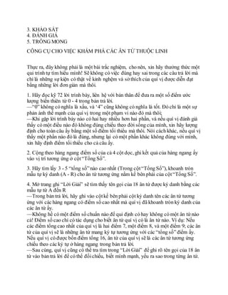 3. KHẢO SÁT
4. ĐÁNH GIÁ
5. TRÔNG MONG
CÔNG CỤ CHO VIỆC KHÁM PHÁ CÁC ÂN TỨ THUỘC LINH
Thực ra, đây không phải là một bài trắc nghiệm, cho nên, xin hãy thưởng thức một
qui trình tự tìm hiểu mình! Sẽ không có việc đúng hay sai trong các câu trả lời mà
chỉ là những sự kiện có thật về kinh nghệm và sở thích của quí vị được diễn đạt
bằng những lời đơn giản mà thôi.
1. Hãy đọc kỹ 72 lời trình bày, liên hệ với bản thân để đưa ra một số điểm ước
lượng biến thiên từ 0 - 4 trong bản trả lời.
—“0” không có nghĩa là xấu, và ‘4” cũng không có nghĩa là tốt. Đó chỉ là một sự
phản ánh thế mạnh của quí vị trong một phạm vi nào đó mà thôi;
—Khi gặp lời trình bày nào có hai hay nhiều hơn hai phần, và nếu quí vị đánh giá
thấy có một điều nào đó không đúng chiếu theo đời sống của mình, xin hãy lượng
định cho toàn câu ấy bằng một số điểm tối thiểu mà thôi. Nói cách khác, nếu quí vị
thấy một phần nào đó là đúng, nhưng lại có một phần khác không đúng với mình,
xin hãy định điểm tối thiểu cho cả câu ấy.
2. Cộng theo hàng ngang điểm số của cả 4 cột dọc, ghi kết quả của hàng ngang ấy
vào vị trí tương ứng ở cột“Tổng Số”.
3. Hãy tìm lấy 3 - 5 “tổng số”nào cao nhất (Trong cột“Tổng Số”), khoanh tròn
mẫu tự ký danh (A - R) cho ân tứ tương ứng nằm kế bên phải của cột“Tổng Số”.
4. Mở trang ghi “Lời Giải” sẽ tìm thấy tên gọi của 18 ân tứ được ký danh bằng các
mẫu tự từ A đến R
—Trong bản trả lời, hãy ghi vào cộtkế bên phải cột ký danh tên các ân tứ tương
ứng với các hàng ngang có điểm số cao nhất mà quí vị đã khoanh tròn ký danh của
các ân tứ ấy.
—Không hề có một điểm số chuẩn nào để qui định có hay không có một ân tứ nào
cả! Điểm số cao chỉ có tác dụng cho biết ân tứ quí vị có là ân tứ nào. Ví dụ: Nếu
các điểm tổng cao nhất của quí vị là hai điểm 7, một điểm 8, và một điểm 9; các ân
tứ của quí vị sẽ là những ân tứ mang ký tự tương ứng với các “tổng số” điểm ấy.
Nếu quí vị có được bốn điểm tổng 16, ân tứ của quí vị sẽ là các ân tứ tương ứng
chiếu theo các ký tự ở hàng ngang trong bản trả lời.
—Sau cùng, quí vị cũng có thể tra tìm trong “Lời Giải” để ghi rõ tên gọi của 18 ân
tứ vào bản trả lời để có thể đốichiếu, biết mình mạnh, yếu ra sao trong từng ân tứ.
 