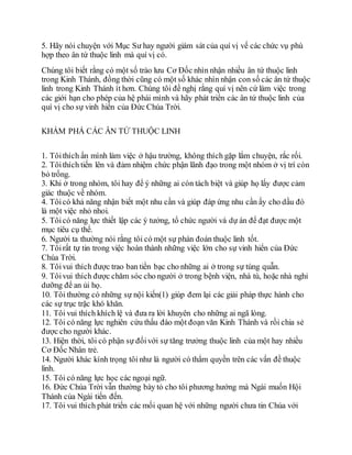 5. Hãy nói chuyện với Mục Sư hay người giám sát của quí vị vế các chức vụ phù
hợp theo ân tứ thuộc linh mà quí vị có.
Chúng tôi biết rằng có một số trào lưu Cơ Đốc nhìn nhận nhiều ân tứ thuộc linh
trong Kinh Thánh, đồng thời cũng có một số khác nhìn nhận con số các ân tứ thuộc
linh trong Kinh Thánh ít hơn. Chúng tôi đề nghị rằng quí vị nên cứ làm việc trong
các giới hạn cho phép của hệ phái mình và hãy phát triển các ân tứ thuộc linh của
quí vị cho sự vinh hiển của Đức Chúa Trời.
KHÁM PHÁ CÁC ÂN TỨ THUỘC LINH
1. Tôithích ẩn mình làm việc ở hậu trường, không thích gặp lắm chuyện, rắc rối.
2. Tôithích tiến lên và đảm nhiệm chức phận lãnh đạo trong một nhóm ở vị trí còn
bỏ trống.
3. Khi ở trong nhóm, tôi hay để ý những ai còn tách biệt và giúp họ lấy được cảm
giác thuộc về nhóm.
4. Tôicó khả năng nhận biết một nhu cần và giúp đáp ứng nhu cần ấy cho dầu đó
là một việc nhỏ nhoi.
5. Tôicó năng lực thiết lập các ý tưởng, tổ chức người và dự án để đạt được một
mục tiêu cụ thể.
6. Người ta thường nói rằng tôi có một sự phán đoán thuộc linh tốt.
7. Tôirất tự tin trong việc hoàn thành những việc lớn cho sự vinh hiển của Đức
Chúa Trời.
8. Tôivui thích được trao ban tiền bạc cho những ai ở trong sự túng quẫn.
9. Tôivui thích được chăm sóc cho người ở trong bệnh viện, nhà tù, hoặc nhà nghỉ
dưỡng để an ủi họ.
10. Tôi thường có những sự nội kiến(1) giúp đem lại các giải pháp thực hành cho
các sự trục trặc khó khăn.
11. Tôi vui thích khích lệ và đưa ra lời khuyên cho những ai ngã lòng.
12. Tôi có năng lực nghiên cứu thấu đáo một đoạn văn Kinh Thánh và rồi chia sẻ
được cho người khác.
13. Hiện thời, tôi có phận sự đốivới sự tăng trưởng thuộc linh của một hay nhiều
Cơ Đốc Nhân trẻ.
14. Người khác kính trọng tôi như là người có thẩm quyền trên các vấn đề thuộc
linh.
15. Tôi có năng lực học các ngoại ngữ.
16. Đức Chúa Trời vẫn thường bày tỏ cho tôi phương hướng mà Ngài muốn Hội
Thánh của Ngài tiến đến.
17. Tôi vui thích phát triển các mối quan hệ với những người chưa tin Chúa với
 