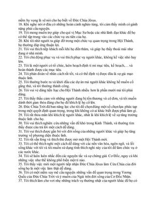 niềm hy vọng là sẽ nói cho họ biết về Đức Chúa Jêsus.
18. Khi nghe nói ở đâu có những hoàn cảnh nghèo túng, tôi cảm thấy mình có gánh
nặng phải cầu nguyện.
19. Tôi mong muốn trợ giúp cho quí vị Mục Sư hoặc các nhà lãnh đạo khác để họ
có thể tập trung vào các chức vụ ưu tiên của họ.
20. Khi tôi nhờ người ta giúp đỡ trong một chức vụ quan trọng trong Hội Thánh,
họ thường đáp ứng thuận lợi.
21. Tôi vui thích tiếp khách mỗi khi họ đến thăm, và giúp họ thấy thoải mái như
đang ở nhà mình.
22. Tôi chủ động phục vụ và vui thích phục vụ người khác, không kể việc nhỏ hay
lớn.
23. Tôi là một người có tổ chức, luôn hoạch định tỉ mỉ mục tiêu, kế hoạch,… và
hoàn thành được các mục tiêu.
24. Tôi phán đoán về nhân cách rất tốt, và có thể định vị được đâu là sự giả mạo
thuộc linh.
25. Tôi thường bước ra và khởi đầu các dự án mà người khác không hề muốn cố
gắng thử, và tôi thường thành công.
26. Tôi vui vẻ dâng tiền bạc cho Hội Thánh nhiều hơn là phần mười mà tôi phải
dâng.
27. Tôi thấy thấu cảm với những người đang bị tổn thương và cô đơn, và tôi muốn
dành thời gian thỏa đáng cho họ để khích lệ họ cố lên.
28. Đức Chúa Trời đã ban năng lực cho tôi để chọnđúng một số chọnlựa phức tạp
trong một quyết định quan trọng, trong khi không có ai khác biết được phải làm gì.
29. Tôi rất thỏa mãn khi khích lệ người khác, nhất là khi khích lệ về sự tăng trưởng
thuộc linh cho họ.
30. Tôi vui thích nghiên cứu những vấn đề khó trong Kinh Thánh, và thường tìm
thấy được câu trả lời một cách dễ dàng.
31. Tôi vui thích được gắn bó với đời sống của những người khác và giúp họ tăng
trưởng về phương diện thuộc linh.
32. Tôi rất sẵn lòng và thích thú được mở một Hội Thánh mới.
33. Tôi có thể thích nghi một cách dễ dàng với các nền văn hóa, ngôn ngữ, và lối
sống khác với tôi và tôi muốn sử dụng tính thích nghi này của tôi để làm chức vụ ở
các nước khác.
34. Tôi sẽ luôn luôn nhắc đến các nguyên tắc và sự chứng giải Cơ Đốc, ngay cả khi
những việc như thế không phổ biến một tí nào.
35. Tôi thấy việc mời một người tiếp nhận Đức Chúa Jêsus làm Cứu Chúa của đời
sống họ là một việc làm thật dễ dàng.
36. Tôi có một niềm say mê cầu nguyện những vấn đề quan trọng trong Vương
Quốc của Đức Chúa Trời và ý muốn của Ngài trên đời sống của Cơ Đốc Nhân.
37. Tôi thích làm cho vơi nhẹ những trách vụ thường nhật của người khác để họ có
 