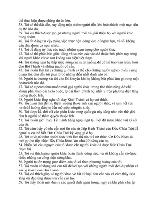 thể thực hiện được những dự án lớn.
38. Tôi có thể dắt dẫn, huy động một nhóm người tiến lên hoàn thành một mục tiêu
cụ thể nào đó.
39. Tôi vui thích được gặp gỡ những người mới và giới thiệu họ với người khác
trong nhóm.
40. Tôi rất đáng tin cậy trong việc thực hiện công việc đúng kỳ hạn, và tôi không
cần phải được ca ngợi nhiều.
41. Toi dễ dàng ủy thác các trách nhiệm quan trọng cho người khác.
42. Tôi có thể phân biệt giữa đúng và sai trên các vấn đề thuộc linh phức tạp trong
khi người khác có vẻ như không sao biện biệt được.
44. Tôi không ngại hạ thấp mức sốngcủa mình xuống để có thể trao ban nhiều hơn
cho Hội Thánh và những người có cần.
45. Tôi muốn làm tất cả những gì mình có thể cho những người nghèo thiếu chung
quanh tôi, cho dầu tôi phải từ bỏ những điều nhất định nào đó.
46. Người ta thường xin tôi cho lời khuyên khi họ không biết phải làm gì trong một
hoàn cảnh nào đó.
47. Tôi có sự cảm thúc muốn mời gọi người khác, trong tinh thần nâng đỡ chứ
không phải theo cách cáo buộc, tự cải thiện chính họ, nhất là trên phương diện tăng
trưởng thuộc linh.
48. Người khác lắng nghe tôi dạy Kinh Thánh và họ vui thích.
49. Tôi quan tâm đến sự thịnh vượng thuộc linh của người khác, và làm hết sức
mình để hướng dẫn họ đến một nếp sống tin kính.
50. Tôi được kể, đốivới các phần khác trong quốc gia này cũng như trên thế giới,
như là người có thẩm quyền thuộc linh.
51. Tôi muốn giới thiệu Tin Lành bằng ngoại ngữ tại một đất nước khác với xứ sở
của tôi.
52. Tôi cảm thấy có nhu cần nói lên các sứ điệp Kinh Thánh của Đức Chúa Trời để
người ta có thể biết Đức Chúa Trời kỳ vọng gì ở họ.
53. Tôi thích nói cho người khác biết làm thế nào để trở thành Cơ Đốc Nhân và
mời gọi họ tiếp nhận Đức Chúa Jêsus làm chủ đời sống của họ.
54. Nhiều lời cầu nguyện của tôi dành cho người khác đã được Đức Chúa Trời
nhậm lời.
55. Tôi vui thích giúp người khác hoàn thành công việc, và tôi không cần có được
nhiều những sự công nhận công khai.
56. Người ta tôn trọng quan điểm của tôi và theo phương hướng của tôi.
57. Tôi muốn sử dụng nhà của tôi để kết bạn với những người mới đến dự nhóm và
các vị khách của Hội Thánh.
58. Tôi vui thích giúp đỡ người khác về bất cứ loại nhu cần nào và cảm thấy thỏa
lòng khi đáp ứng được nhu cần của họ.
59. Tôi thấy thoải mái đưa ra các quyết định quan trọng, ngay cả khi phải chịu áp
 