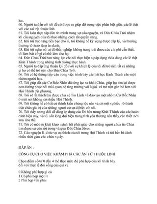 lực.
60. Người ta đến với tôi để có được sự giúp đỡ trong việc phân biệt giữa các lẽ thật
với các sai trật thuộc linh.
61. Tôi luôn thực tập đức tin mình trong sự cầu nguyện, và Đức Chúa Trời nhậm
lời cầu nguyện của tôi theo những cách rất quyền năng.
62. Khi tôi trao tặng tiền bạc cho ai, tôi không hề kỳ vọng được đáp lại, và thường
thường tôi trao tặng ẩn danh.
63. Khi tôi nghe nói ai đó thất nghiệp không trang trải được các chi phí cần thiết,
tôi làm bất cứ gì có thể làm cho họ.
64. Đức Chúa Trời ban năng lực cho tôi thực hiện sự áp dụng thỏa đáng các lẽ thật
Kinh Thánh trong những tình huống thực hành.
65. Người ta đáp ứng thuận lợi đối với sự khích lệ của tôi để trở nên tất cả những
gì họ có thể trở nên cho Đức Chúa Trời.
66. Tôi có hệ thống tiếp cận trong việc trình bày các bài học Kinh Thánh cho một
nhóm người học.
67. Tôi giúp đỡ các Cơ Đốc Nhân đã từng lạc xa khỏi Chúa, giúp họ tìm lại được
con đường phục hồi mối quan hệ tăng trưởng với Ngài, và trở nên gắn bó hơn với
Hội Thánh địa phương.
68. Tôi sẽ rất thích thú được chia sẻ Tin Lành và đào tạo một nhóm Cơ Đốc Nhân
ở một nơi không có nhiều Hội Thánh.
69. Tôi không hề có bất cứ thành kiến chủng tộc nào và có một sự hiểu rõ thành
thật chân giá trị của những người có sự dị biệt với tôi.
70. Tôi thấy tương đối dễ dàng áp dụng các lời hứa trong Kinh Thánh vào các hoàn
cảnh hiện nay, và tôi sẵn lòng đối biện trong tình yêu thương nếu thấy cần thiết nên
làm như thế.
71. Tôi có một sự khát khao mãnh liệt phải giúp cho những người chưa tin Chúa
tìm được sự cứu rỗi trong và qua Đức Chúa Jêsus.
72. Cầu nguyện là chức vụ ưa thích của tôi trong Hội Thánh và tôi bền bỉ dành
nhiều thời gian cho chức vụ ấy.
ĐÁP ÁN :
CÔNG CỤ CHO VIỆC KHÁM PHÁ CÁC ÂN TỨ THUỘC LINH
Chọn điểm số từ 0 đến 4 thể theo mức độ phù hợp của lời trình bày
đối với thực tế đời sống của quí vị:
0 Không phù hợp gì cả
1 Có phù hợp một ít
2 Phù hợp vừa phải
 