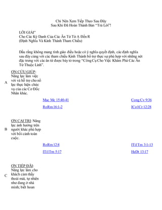 Chỉ Nên Xem Tiếp Theo Sau Đây
Sau Khi Đã Hoàn Thành Bản “Trả Lời”!
LỜI GIẢI”
Cho Các Ký Danh Của Các Ân Tứ Từ A Đến R
(Định Nghĩa Và Kinh Thánh Tham Chiếu)
Dầu rằng không mang tính giáo điều hoặc có ý nghĩa quyết định, các định nghĩa
sau đây cùng với các tham chiếu Kinh Thánh bổ trợ thực sự phù hợp với những nét
đặc trưng với các ân tứ được bày tỏ trong “CôngCụ Cho Việc Khám Phá Các Ân
Tứ Thuộc Linh”.
A
ƠN CỨU GIÚP:
Năng lực làm việc
với và hỗ trợ cho nổ
lực thực hiện chức
vụ của các Cơ Đốc
Nhân khác.
Mac Mc 15:40-41
RoRm16:1-2
Cong Cv 9:36
ICo1Cr 12:28
B
ƠN CAI TRỊ: Năng
lực ảnh hưởng trên
người khác phù hợp
với bối cảnh toàn
cuộc.
RoRm12:8
ITi1Tm 5:17
ITi1Tm 3:1-13
HeDt 13:17
C
ƠN TIẾP ĐÃI:
Năng lực làm cho
khách cảm thấy
thoải mái, tự nhiên
như đang ở nhà
mình; biết hoan
 