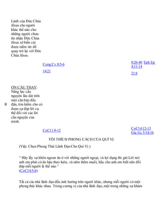 Lành của Đức Chúa
Jêsus cho người
khác thế nào cho
những người chưa
tin nhận Đức Chúa
Jêsus sẽ biến cải
được niềm tin để
quay trở lại với Đức
Chúa Jêsus.
Cong Cv 8:5-6
14:21
8:26-40 Eph Ep
4:11-14
21:8
R
ƠN CẦU THAY:
Năng lực cầu
nguyện lâu dài trên
một căn bản đều
đặn, tìm kiếm cho có
được sự đáp lời cụ
thể đối với các lời
cầu nguyện của
mình.
CoCl1:9-12
CoCl4:12-13
Gia Gc 5:14-16
TÔI THÍCH PHONG CÁCH CỦA QUÍ VỊ
(Việc Chọn Phong Thái Lãnh Đạo Cho Quí Vị )
“ Hãy lấy sự khôn ngoan ăn ở với những người ngoại, và lợi dụng thì giờ.Lời nói
anh em phải có ân hậu theo luôn, và nêm thêm muối, hầu cho anh em biết nên đối
đáp mỗi người là thể nào ”
(CoCl4:5-6)
Tất cả các nhà lãnh đạo đều ảnh hưởng trên người khác, nhưng mỗi người có một
phong thái khác nhau. Trong cương vị của nhà lãnh đạo, một trong những sự khám
 