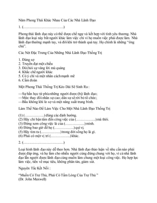 Năm Phong Thái Khác Nhau Của Các Nhà Lãnh Đạo
1. (……………………………)
Phong thái lãnh đạo này có thể được chế ngự và kết hợp với tình yêu thương. Nhà
lãnh đạo loại này bắt người khác làm việc chỉ vì họ muốn việc phải được làm. Nhà
lãnh đạo thường mạnh tay, và đôikhi trở thành quá tay. Họ chính là những “ông
chủ”.
Các Nét Đặc Trưng Của Những Nhà Lãnh Đạo Thống Trị
1. Đáng sợ
2. Truyền đạt một chiều
3. Đòihỏi sự vâng lời mù quáng
4. Khắc chế người khác
5. Có ý chí và một nhân cáchmạnh mẽ
6. Cấm đoán
Một Phong Thái Thống Trị Kéo Dài Sẽ Sinh Ra :
—Sự hằn học từ phíanhững người được (bị) lãnh đạo;
—Mức thay đổinhân sự cao; dân sự sẽ rời bỏ tổ chức;
—Bầu không khí lo sợ và một năng suất trung bình.
Làm Thế Nào Để Làm Việc Cho Một Nhà Lãnh Đạo Thống Trị
(1) (…………….) đúng các định hướng.
(2) Hãy chỉ bận tâm đến công việc của (…………….)mà thôi.
(3) Đừng xem công việc là của (…………….)mình.
(4) Đừng bao giờ để họ (…………….)quí vị.
(5) Hãy tìm ra (…………….)trong đời sống họ là gì.
(6) Phải có một vị trí (…………….)khác.
2. (……………………………)
Loại hình lãnh đạo này dễ theo hơn. Nhà lãnh đạo thảo luận về nhu cần nào phải
được đáp ứng, và họ làm cho nhiều người cùng đứng chung với họ, vì cả nhà lãnh
đạo lẫn người được lãnh đạo cùng muốn làm chung một loại công việc. Họ hợp lực
làm việc, tiến về mục tiêu, không phân tán, giảm sút.
Nguyên Tắc Kết Nối :
“Muốn Có Trợ Thủ, Phải Có Tấm Lòng Của Trợ Thủ ”
(Dr. John Maxwell)
 