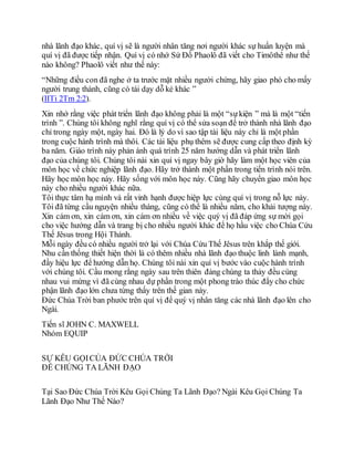 nhà lãnh đạo khác, quí vị sẽ là người nhân tăng nơi người khác sự huấn luyện mà
quí vị đã được tiếp nhận. Quí vị có nhớ Sứ Đồ Phaolô đã viết cho Timôthê như thế
nào không? Phaolô viết như thế này:
“Những điều con đã nghe ở ta trước mặt nhiều người chứng, hãy giao phó cho mấy
người trung thành, cũng có tài dạy dỗ kẻ khác ”
(IITi 2Tm 2:2).
Xin nhớ rằng việc phát triển lãnh đạo không phải là một “sựkiện ” mà là một “tiến
trình ”. Chúng tôi không nghĩ rằng quí vị có thể sửa soạn để trở thành nhà lãnh đạo
chỉ trong ngày một, ngày hai. Đó là lý do vì sao tập tài liệu này chỉ là một phần
trong cuộc hành trình mà thôi. Các tài liệu phụ thêm sẽ được cung cấp theo định kỳ
ba năm. Giáo trình này phản ánh quá trình 25 năm hướng dẫn và phát triển lãnh
đạo của chúng tôi. Chúng tôi nài xin quí vị ngay bây giờ hãy làm một học viên của
môn học về chức nghiệp lãnh đạo. Hãy trở thành một phần trong tiến trình nói trên.
Hãy học môn học này. Hãy sống với môn học này. Cũng hãy chuyển giao môn học
này cho nhiều người khác nữa.
Tôi thực tâm hạ mình và rất vinh hạnh được hiệp lực cùng quí vị trong nỗ lực này.
Tôi đã từng cầu nguyện nhiều tháng, cũng có thể là nhiều năm, cho khải tượng này.
Xin cám ơn, xin cám ơn, xin cám ơn nhiều về việc quý vị đã đáp ứng sự mời gọi
cho việc hướng dẫn và trang bị cho nhiều người khác để họ hầu việc cho Chúa Cứu
Thế Jêsus trong Hội Thánh.
Mỗi ngày đều có nhiều người trở lại với Chúa Cứu Thế Jêsus trên khắp thế giới.
Nhu cần thống thiết hiện thời là có thêm nhiều nhà lãnh đạo thuộc linh lành mạnh,
đầy hiệu lực để hướng dẫn họ. Chúng tôi nài xin quí vị bước vào cuộc hành trình
với chúng tôi. Cầu mong rằng ngày sau trên thiên đàng chúng ta thảy đều cùng
nhau vui mừng vì đã cùng nhau dự phần trong một phong trào thúc đẩy cho chức
phận lãnh đạo lớn chưa từng thấy trên thế gian này.
Đức Chúa Trời ban phước trên quí vị để quý vị nhân tăng các nhà lãnh đạo lên cho
Ngài.
Tiến sĩ JOHN C. MAXWELL
Nhóm EQUIP
SỰ KÊU GỌICỦA ĐỨC CHÚA TRỜI
ĐỂ CHÚNG TA LÃNH ĐẠO
Tại Sao Đức Chúa Trời Kêu Gọi Chúng Ta Lãnh Đạo? Ngài Kêu Gọi Chúng Ta
Lãnh Đạo Như Thế Nào?
 