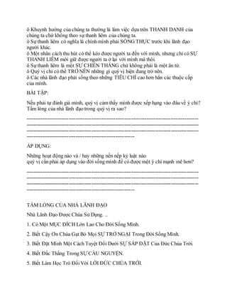 ö Khuynh hướng của chúng ta thường là làm việc dựa trên THANH DANH của
chúng ta chứ không theo sự thanh liêm của chúng ta.
ö Sự thanh liêm có nghĩa là chính mình phải SỐNG THỰC trước khi lãnh đạo
người khác.
ö Một nhân cách thu hút có thể kéo được người ta đến với mình, nhưng chỉ có SỰ
THANH LIÊM mới giữ được người ta ở lại với mình mà thôi.
ö Sự thanh liêm là một SỰ CHIẾN THẮNG chứ không phải là một ân tứ.
ö Quý vị chỉ có thể TRỞ NÊN những gì quý vị hiện đang trở nên.
ö Các nhà lãnh đạo phải sống theo những TIÊU CHÍ cao hơn hẳn các thuộc cấp
của mình.
BÀI TẬP:
Nếu phải tự đánh giá mình, quý vị cảm thấy mình được xếp hạng vào đâu về ý chí?
Tấm lòng của nhà lãnh đạo trong quý vị ra sao?
----------------------------------------------------------------------------------------------------
----------------------------------------------------------------------------------------------------
----------------------------------------------------------------------------------------------------
---------------------------------------------------------------
ÁP DỤNG:
Những hoạt động nào và / hay những nền nếp kỷ luật nào
quý vị cần phải áp dụng vào đời sống mình để có được một ý chí mạnh mẽ hơn?
----------------------------------------------------------------------------------------------------
----------------------------------------------------------------------------------------------------
----------------------------------------------------------------------------------------------------
---------------------------------------------------------------
TẤM LÒNG CỦA NHÀ LÃNH ĐẠO
Nhà Lãnh Đạo Được Chúa Sử Dụng. ..
1. Có Một MỤC ĐÍCH Lớn Lao Cho Đời Sống Mình.
2. Biết Cậy Ơn Chúa Gạt Bỏ Mọi SỰ TRỞ NGẠI Trong Đời Sống Mình.
3. Biết Đặt Mình Một Cách Tuyệt Đối Dưới SỰ SẮP ĐẶT Của Đức Chúa Trời.
4. Biết Đắc Thắng Trong SỰ CẦU NGUYỆN.
5. Biết Làm Học Trò ĐốiVới LỜI ĐỨC CHÚA TRỜI.
 