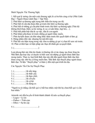 Mười Nguyên Tắc Thương Nghị
1. Kết quả lý tưởng cho một cuộc thương nghị là cả ba bên cùng có lợi (Nhà Lãnh
Đạo + Người Được Lãnh Đạo + Tập Thể).
2. Phải khởi sự thương nghị trong tinh thần tôn trọng cao độ.
3. Phải biết rõ cần đạt được điều gì trước khi khởi sự thương nghị.
4. Phải biết rõ những gì cần phải tránh trước khi khởi sự thương nghị (Thái độ
không thích hợp, thiếu sự tin tưởng, lo sợ, có uẩn khúc, hẹp hòi,…).
5. Phải biết phân biệt đâu là sự việc, đâu là con người.
6. Phải khám phá được từ trước những gì người khác muốn.
7. Phải dự kiến được các khả năng khác nhau trước khi quyết định sẽ làm gì.
8. Đừng nhắm đến việc nhượng bộ một đổi một.
9. Phải hết sức thận trọng trong việc đưa ra những gì quí vị chưa hề xem xét trước.
10. Phải có thời hạn và biện pháp xác thực để đánh giá sự quyết định.
3. (……………………………)
Loại phong thái này khá êm thuận và thường rất có tác dụng, tạo được lòng tin.
Nhà lãnh đạo loại này có duyên và biết xem xét những gì người được lãnh đạo
mong muốn. Thực ra, loại hình lãnh đạo này dắt dẫn người được lãnh đạo làm
được công việc nhờ họ có lòng muốn làm. Nhà lãnh đạo thuyết phục người được
lãnh đạo. Từ liệu “thuyết phục” có hàm ý đến một quá trình êm dịu.
Các Nguyên Tắc Cho Sự Thuyết Phục
1. (…………….)là nền tảng.
2. (…………….)là thiết yếu
3. (…………….)là then chốt.
4. (…………….)là cốtyếu
5. (…………….)là có lợi
6. (…………….)là động cơ.
“Người ta sẽ chẳng cần biết quí vị biết bao nhiêu một khi họ chưa biết quí vị cần
bao nhiêu ”
Aristotle nói đến ba yếu tố hình thành (thành tố) nên sự thuyết phục:
—Logos = Lý do
—Pathos = Tình cảm
—Ethos = Sự tin cậy
4. (……………………………)
 