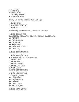 3. VĂN HÓA
4. THỜI ĐIỂM
5. TRUYỀN THỐNG
6. VẤN ĐỀ CHÍNH
Những Lời Bày Tỏ Về Chức Phận Lãnh Đạo
1. LÃNH ĐẠO
2. CÁC NGUYÊN TẮC
3. DÂN SỰ
Năm Phong Thái Khác Nhau Của Các Nhà Lãnh Đạo
1. KIỂU THỐNG TRỊ
Làm Thế Nào Để Làm Việc Cho Một Nhà Lãnh Đạo Thống Trị
(1) ĐI THEO
(2) CHÍNH MÌNH
(3) CÁ NHÂN
(4) XEM NHẸ
(5) ĐIỂM MẤU CHỐT
(6) CHỨC VỤ
2. KIỂU THƯƠNG NGHỊ
3. KIỂU THUYẾT PHỤC
Các Nguyên Tắc Cho Sự Thuyết Phục
1. SỰ SAY MÊ
2. SỰ TỰ TIN
3. SỰ PHÂN BIỆT
4. SỰ THANH LIÊM
5. VIỄN CẢNH
6. TÌNH YÊU THƯƠNG
4. KIỂU NÊU GƯƠNG
Tiến Trình Trang Bị
(1) LÀM MẪU
(2) HƯỚNG DẪN
(3) GIÁM SÁT
(4) ĐỘNG VIÊN
(5) NHÂN RỘNG
5. KIỂU GIAO QUYỀN
 
