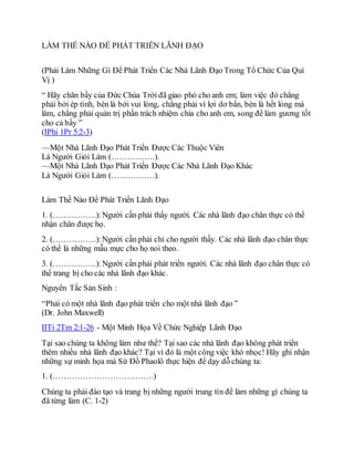 LÀM THẾ NÀO ĐỂ PHÁT TRIỂN LÃNH ĐẠO
(Phải Làm Những Gì Để Phát Triển Các Nhà Lãnh Đạo Trong Tổ Chức Của Quí
Vị )
“ Hãy chăn bầy của Đức Chúa Trời đã giao phó cho anh em; làm việc đó chẳng
phải bởi ép tình, bèn là bởi vui lòng, chẳng phải vì lợi dơ bẩn, bèn là hết lòng mà
làm, chẳng phải quản trị phần trách nhiệm chia cho anh em, song để làm gương tốt
cho cả bầy ”
(IPhi 1Pr 5:2-3)
—Một Nhà Lãnh Đạo Phát Triển Được Các Thuộc Viên
Là Người Giỏi Làm (…………….).
—Một Nhà Lãnh Đạo Phát Triển Được Các Nhà Lãnh Đạo Khác
Là Người Giỏi Làm (…………….).
Làm Thế Nào Để Phát Triển Lãnh Đạo
1. (…………….):Người cần phải thấy người. Các nhà lãnh đạo chân thực có thể
nhận chân được họ.
2. (…………….):Người cần phải chỉ cho người thấy. Các nhà lãnh đạo chân thực
có thể là những mẫu mực cho họ noi theo.
3. (…………….):Người cần phải phát triển người. Các nhà lãnh đạo chân thực có
thể trang bị cho các nhà lãnh đạo khác.
Nguyên Tắc Sản Sinh :
“Phải có một nhà lãnh đạo phát triển cho một nhà lãnh đạo ”
(Dr. John Maxwell)
IITi 2Tm 2:1-26 - Một Minh Họa Về Chức Nghiệp Lãnh Đạo
Tại sao chúng ta không làm như thế? Tại sao các nhà lãnh đạo không phát triển
thêm nhiều nhà lãnh đạo khác? Tại vì đó là một công việc khó nhọc! Hãy ghi nhận
những sự minh họa mà Sứ Đồ Phaolô thực hiện để dạy dỗ chúng ta:
1. (……………………………….)
Chúng ta phải đào tạo và trang bị những người trung tín để làm những gì chúng ta
đã từng làm (C. 1-2)
 