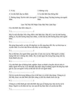 3. Vị kỷ 3. Không vị kỷ
4. Là nhà lãnh đạo tự nhiên 4. Là nhà lãnh đạo thông thái
5. Hưởng dụng: Sự tôn vinh của người
khác
5. Hưởng dụng: Sự tăng trưởng của người
khác
Làm Thế Nào Để Nhận Chân Một Nhà Lãnh Đạo
Các nhà lãnh đạo tiềm năng sẽ…
1. (……………………………….)
Đây là một dấu hiệu bền vững nhất ở nhà lãnh đạo. Hãy để ý xem họ ảnh hưởng
những ai, họ ảnh hưởng được bao nhiêu, và khi nào họ ảnh hưởng được trên người
khác.
2. (……………………………….)
Họ nóng lòng muốn sự việc tốt đẹp hơn và sẵn sàng thay đổi. Họ vui thích tạo ra
sự tiến triển và sẽ trở nên bất an nếu thấy sự vật đứng yên.
3. (……………………………….)
Họ có thể làm cho người khác quan tâm về ước mơ của họ. Một người có khải
tượng biết nói ít nhưng làm nhiều. Họ có một ngọn lửa trong lòng nung nấu họ
hoàn thành ước mơ.
4. (……………………………….)
Các nhà lãnh đạo sẽ không kinh nghiệm được sự thành công lâu dài trừ phi có
nhiều người hỗ trợ họ. Các nhà lãnh đạo tiềm năng là những người đã từng học biết
giá trị của con người và họ có thể kết nối tốt với người khác.
5. (……………………………….)
Giá trị của họ ẩn trong những gì họ có thể làm và có thể chịu đựng. Chúng ta có
thể thấy được các nhà lãnh đạo tiềm năng có thể lớn nhanh dưới sức ép.
6. (……………………………….)
Chúng ta có thể đánh giá một nhà lãnh đạo qua số lượng trục trặc mà họ xử lý
được. Người ta chỉ dám mó tay vào nan đề tùy theo tầm cỡ của họ mà thôi.
7. (……………………………….)
 