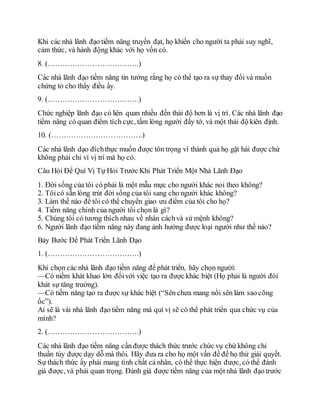 Khi các nhà lãnh đạo tiềm năng truyền đạt, họ khiến cho người ta phải suy nghĩ,
cảm thức, và hành động khác với họ vốn có.
8. (……………………………….)
Các nhà lãnh đạo tiềm năng tin tưởng rằng họ có thể tạo ra sự thay đổi và muốn
chứng tỏ cho thấy điều ấy.
9. (……………………………….)
Chức nghiệp lãnh đạo có liên quan nhiều đến thái độ hơn là vị trí. Các nhà lãnh đạo
tiềm năng có quan điểm tích cực, tấm lòng người đấy tớ, và một thái độ kiên định.
10. (……………………………….)
Các nhà lãnh dạo đíchthực muốn được tôn trọng vì thành quả họ gặt hái được chứ
không phải chỉ vì vị trí mà họ có.
Câu Hỏi Để Quí Vị Tự Hỏi Trước Khi Phát Triển Một Nhà Lãnh Đạo
1. Đời sống của tôi có phải là một mẫu mực cho người khác noi theo không?
2. Tôicó sẵn lòng trút đời sống của tôi sang cho người khác không?
3. Làm thế nào để tôi có thể chuyển giao ưu điểm của tôi cho họ?
4. Tiềm năng chính của người tôi chọn là gì?
5. Chúng tôi có tương thích nhau về nhân cáchvà sứ mệnh không?
6. Người lãnh đạo tiềm năng này đang ảnh hưởng được loại người như thế nào?
Bảy Bước Để Phát Triển Lãnh Đạo
1. (……………………………….)
Khi chọn các nhà lãnh đạo tiềm năng để phát triển, hãy chọn người:
—Có niềm khát khao lớn đốivới việc tạo ra được khác biệt (Họ phải là người đói
khát sự tăng trưởng).
—Có tiềm năng tạo ra được sự khác biệt (“Sên chưa mang nổi sên làm sao cõng
ốc”).
Ai sẽ là vài nhà lãnh đạo tiềm năng mà quí vị sẽ có thể phát triển qua chức vụ của
mình?
2. (……………………………….)
Các nhà lãnh đạo tiềm năng cần được thách thức trước chức vụ chứ không chỉ
thuần túy được dạy dỗ mà thôi. Hãy đưa ra cho họ một vấn đề để họ thử giải quyết.
Sự thách thức ấy phải mang tính chất cá nhân, có thể thực hiện được, có thể đánh
giá được, và phải quan trọng. Đánh giá được tiềm năng của một nhà lãnh đạo trước
 