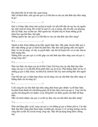 khi phát triển họ là một việc quan trọng.
Một số thách thức, mời gọi mà quí vị có thể đưa ra cho các nhà lãnh đạo tiềm năng
là gì?
3. (……………………………….)
Quí vị sẽ thực hiện được một sự bày tỏ tuyệt vời nếu biết đặt vào tay họ các nguồn
lực một cách rời rộng. Đó có thể là sách vở, các ý tưởng, nhà dìudắt, các phương
tiện kỹ thuật, hay sự đào tạo. Một nguồn lực tốt phải duy trì được những gì đã
được học qua hội thảo, hội nghị.
Những nguồn lực nào quí vị có thể đầu tư vào các nhà lãnh đạo tiềm năng?
4. (……………………………….)
Người ta làm được những gì họ thấy người khác làm. Hãy giúp cho họ thấy quí vị
làm mẫu những gì quí vị muốn họ phải làm. Hãy làm một gương mẫu cho người
khác về các kỹ năng, về việc ra quyết định, việc lên kế hoạch tốt, và cả việc đưa ra
khải tượng nữa.
Những lĩnh vực nào quí vị có thể giúp các nhà lãnh đạo tiềm năng xem xét quí vị
trong công việc?
5. (……………………………….)
Phải xác định cho được các ân tứ Đức Chúa Trời ban cho các nhà lãnh đạo tiềm
năng của quí vị và dắt dẫn để họ phát triển các ân tứ ấy. Phải khẳng định với họ về
những gì quí vị thấy được. Sự khích lệ chính là khí ôxy nuôi dưỡng linh hồn người
ta.
Làm thế nào quí vị nhận thực được các tài năng của các nhà lãnh đạo tiềm năng và
khẳng định các tài năng ấy?
6. (……………………………….)
Cuối cùng thì các nhà lãnh đạo tiềm năng phải được giao nhiệm vụ để thực hiện,
họ phải hoàn thành tốt chứ không phải chỉ là làm theo cách của quí vị. Trao cho họ
quyền chủ động đốivới nhiệm vụ ấy đồng thời với thẩm quyền cần thiết để thực
hiện.
Một vài trách nhiệm nào quí vị có thể ủy thác cho các nhà lãnh đạo tiềm năng?
7. (……………………………….)
Phải cân bằng giữa sự kỳ vọng của quí vị với những gì quí vị khám phá ra. Các nhà
lãnh đạo tiềm năng phải được nghe sự đánh giá của quí vị về sự tăng trưởng của họ
cũng như sự tiến bộ của họ trong công việc. Hãy thử áp dụng bảng kiểm chứng
này:
 