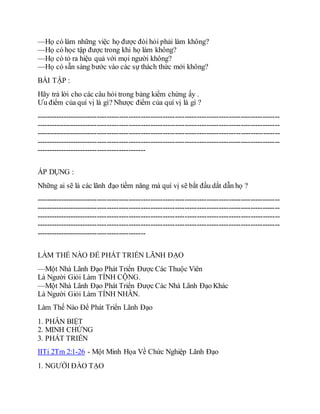 —Họ có làm những việc họ được đòi hỏi phải làm không?
—Họ có học tập được trong khi họ làm không?
—Họ có tỏ ra hiệu quả với mọi người không?
—Họ có sẵn sàng bước vào các sự thách thức mới không?
BÀI TẬP :
Hãy trả lời cho các câu hỏi trong bảng kiểm chứng ấy .
Ưu điểm của quí vị là gì? Nhược điểm của quí vị là gì ?
----------------------------------------------------------------------------------------------------
----------------------------------------------------------------------------------------------------
----------------------------------------------------------------------------------------------------
----------------------------------------------------------------------------------------------------
---------------------------------------------
ÁP DỤNG :
Những ai sẽ là các lãnh đạo tiềm năng mà quí vị sẽ bắt đầu dắt dẫn họ ?
----------------------------------------------------------------------------------------------------
----------------------------------------------------------------------------------------------------
----------------------------------------------------------------------------------------------------
----------------------------------------------------------------------------------------------------
---------------------------------------------
LÀM THẾ NÀO ĐỂ PHÁT TRIỂN LÃNH ĐẠO
—Một Nhà Lãnh Đạo Phát Triển Được Các Thuộc Viên
Là Người Giỏi Làm TÍNH CỘNG.
—Một Nhà Lãnh Đạo Phát Triển Được Các Nhà Lãnh Đạo Khác
Là Người Giỏi Làm TÍNH NHÂN.
Làm Thế Nào Để Phát Triển Lãnh Đạo
1. PHÂN BIỆT
2. MINH CHỨNG
3. PHÁT TRIỂN
IITi 2Tm 2:1-26 - Một Minh Họa Về Chức Nghiệp Lãnh Đạo
1. NGƯỜI ĐÀO TẠO
 