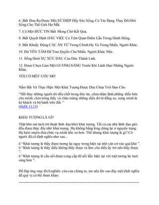 6. Biết Đưa Ra Được Một SỨ ĐIỆP Đầy Sức Sống, Có Tác Dụng Thay ĐổiĐời
Sống Cho Thế Giới Hư Mất.
7. Có Một ĐỨC TIN Biết Mong Chờ Kết Quả.
8. Biết Quyết Định HẦU VIỆC Cả Trên Quan Điểm Lẫn Trong Hành Động.
9. Biết Khuấy Động CÁC ÂN TỨ Trong Chính Họ Và Trong Nhiều Người Khác.
10. Đủ YÊN TÂM Để Trao Quyền Cho Nhiều Người Khác Nữa.
11. Sống Dưới SỰ XỨC DẦU Của Đức Thánh Linh.
12. Được Chọn Làm Một GƯƠNG SÁNG Trước Khi Lãnh Đạo Những Người
Khác.
TÔI CÓ MỘT ƯỚC MƠ
Nắm Bắt Và Thực Hiện Một Khải Tượng Được Đức Chúa Trời Ban Cho
“Hết thảy những người đó đều chết trong đức tin, chưa nhận lãnh,những điều hứa
cho mình; chỉn trông thấy và chào mừng những điều đó từ đằng xa, xưng mình là
kẻ khách và bộ hành trên đất. ”
(HeDt 11:13)
KHẢI TƯỢNG LÀ GÌ?
Thật khó mà tách rời thuật lãnh đạo khỏi khải tượng. Tất cả các nhà lãnh đạo giỏi
đều được thúc đẩy nhờ khải tượng. Họ không bằng lòng dừng lại ở nguyên trạng.
Họ luôn muốn đưa chức vụ mình tiến xa hơn. Thế nhưng khải tượng là gì? Có
người đã cố định nghĩa như sau...
ö “Khải tượng là thấy được tương lai ngay trong hiện tại nhờ căn cứ vào quá khứ ”.
ö “Khải tượng là thấy điều không thấy được và làm cho điều ấy trở nên thấy được
”.
ö “Khải tượng là cầu nối được cung cấp để nối liền hiện tại với một tương lai tươi
sáng hơn ”.
Để đáp ứng mục đíchnghiên cứu của chúng ta, xin nêu lên sau đây một định nghĩa
để quý vị có thể tham khảo:
----------------------------------------------------------------------------------------------------
 